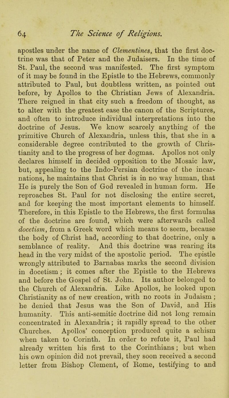 apostles under the name of Clementines, that the first doc- trine was that of Peter and the Judaisers. In the time of St. Paul, the second was manifested. The first symptom of it may be found in the Epistle to the Hebrews, commonly attributed to Paul, but doubtless written, as pointed out before, by Apollos to the Christian Jews of Alexandria. There reigned in that city such a freedom of thought, as to alter with the greatest ease the canon of the Scriptures, and often to introduce individual interpretations into the doctrine of Jesus. We know scarcely anything of the primitive Church of Alexandria, unless this, that she in a considerable degree contributed to the growth of Chris- tianity and to the progress of her dogmas. Apollos not only declares himself in decided opposition to the Mosaic law, but, appealing to the Indo-Persian doctrine of the incar- nations, he maintains that Christ is in no way human, that He is purely the Son of God revealed in human form. He reproaches St. Paul for not disclosing the entire secret, and for keeping the most important elements to himself. Therefore, in this Epistle to the Hebrews, the first formulas of the doctrine are found, which were afterwards called docetism, from a Greek word which means to seem, because the body of Christ had, according to that doctrine, only a semblance of reality. And this doctrine was rearing its head in the very midst of the apostolic period. The epistle wrongly attributed to Barnabas marks the second division in docetism; it comes after the Epistle to the Hebrews and before the Gospel of St. John. Its author belonged to the Church of Alexandria. Like Apollos, he looked upon Christianity as of new creation, with no roots in Judaism ; he denied that Jesus was the Son of David, and His humanity. This anti-semitic doctrine did not long remain concentrated in Alexandria; it rapidly spread to the other Churches. Apollos’ conception produced quite a schism when taken to Corinth. In order to refute it, Paul had already written his first to the Corinthians; but when his own opinion did not prevail, they soon received a second letter from Bishop Clement, of Home, testifying to and