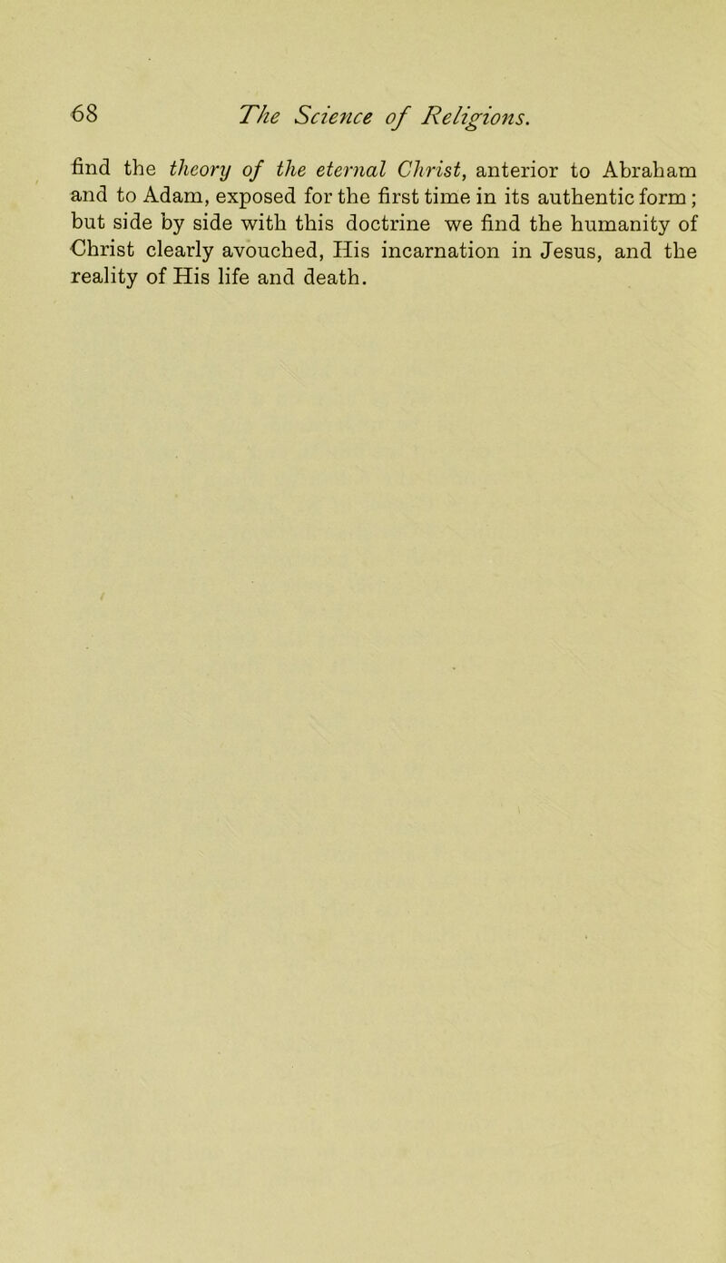 find the theory of the eternal Christ, anterior to Abraham and to Adam, exposed for the first time in its authentic form; but side by side with this doctrine we find the humanity of Christ clearly avouched, His incarnation in Jesus, and the reality of His life and death.