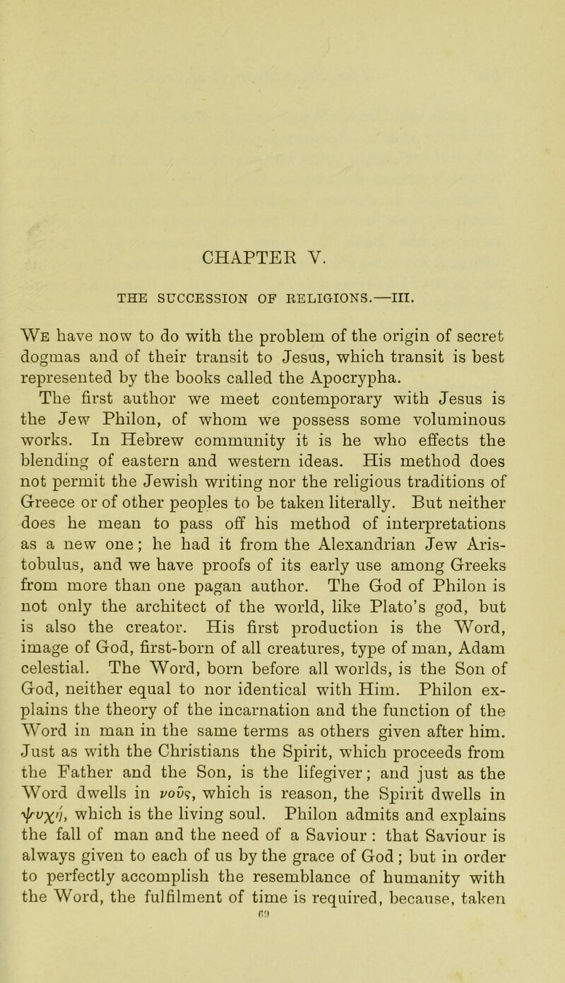 THE SUCCESSION OF EELIGIONS.—III. We have now to do with the problem of the origin of secret dogmas and of their transit to Jesus, which transit is best represented by the books called the Apocrypha. The first author we meet contemporary with Jesus is the Jew Philon, of whom we possess some voluminous works. In Hebrew community it is he who effects the blending of eastern and western ideas. His method does not permit the Jewish writing nor the religious traditions of Greece or of other peoples to be taken literally. But neither does he mean to pass off his method of interpretations as a new one; he had it from the Alexandrian Jew Aris- tobulus, and we have proofs of its early use among Greeks from more than one pagan author. The God of Philon is not only the architect of the world, like Plato’s god, but is also the creator. His first production is the Word, image of God, first-born of all creatures, type of man, Adam celestial. The Word, born before all worlds, is the Son of God, neither equal to nor identical with Him. Philon ex- plains the theory of the incarnation and the function of the Word in man in the same terms as others given after him. Just as with the Christians the Spirit, which proceeds from the Father and the Son, is the lifegiver; and just as the Word dwells in i/oi)?, which is reason, the Spirit dwells in ■yj/'ux'j, which is the living soul. Philon admits and explains the fall of man and the need of a Saviour : that Saviour is always given to each of us by the grace of God; but in order to perfectly accomplish the resemblance of humanity with the Word, the fulfilment of time is required, because, taken no