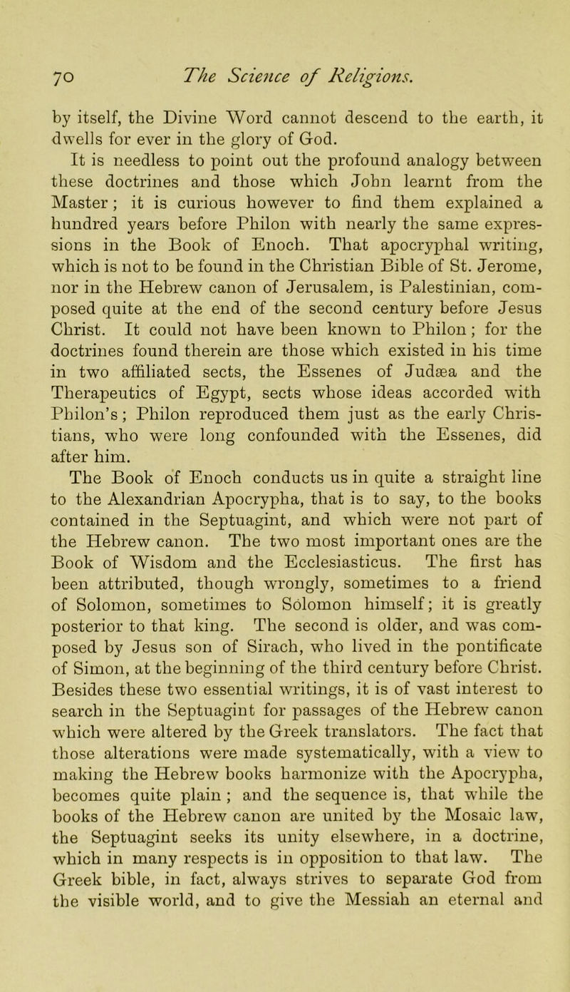 by itself, the Divine Word cannot descend to the earth, it dwells for ever in the glory of God. It is needless to point out the profound analogy between these doctrines and those which John learnt from the Master; it is curious however to find them explained a hundred years before Philon with nearly the same expres- sions in the Book of Enoch. That apocryphal writing, which is not to be found in the Christian Bible of St. Jerome, nor in the Hebrew canon of Jerusalem, is Palestinian, com- posed quite at the end of the second century before Jesus Christ. It could not have been known to Philon; for the doctrines found therein are those which existed in his time in two affiliated sects, the Essenes of Judasa and the Therapeutics of Egypt, sects whose ideas accorded with Philon’s; Philon reproduced them just as the early Chris- tians, who were long confounded with the Essenes, did after him. The Book of Enoch conducts us in quite a straight line to the Alexandrian Apocrypha, that is to say, to the books contained in the Septuagint, and which were not part of the Hebrew canon. The two most important ones are the Book of Wisdom and the Ecclesiasticus. The first has been attributed, though wrongly, sometimes to a friend of Solomon, sometimes to Solomon himself; it is greatly posterior to that king. The second is older, and was com- posed by Jesus son of Sirach, who lived in the pontificate of Simon, at the beginning of the third century before Christ. Besides these two essential writings, it is of vast interest to search in the Septuagint for passages of the Hebrew canon which were altered by the Greek translators. The fact that those alterations were made systematically, with a view to making the Hebrew books harmonize with the Apocrypha, becomes quite plain ; and the sequence is, that while the books of the Hebrew canon are united by the Mosaic law, the Septuagint seeks its unity elsewhere, in a doctrine, which in many respects is in opposition to that law. The Greek bible, in fact, always strives to separate God from the visible world, and to give the Messiah an eternal and