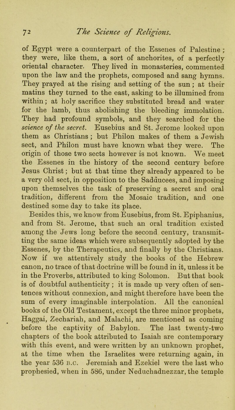 of Egypt were a counterpart of the Essenes of Palestine ; they were, like them, a sort of anchorites, of a perfectly oriental character. They lived in monasteries, commented upon the law and the prophets, composed and sang hymns. They prayed at the rising and setting of the sun; at their matins they turned to the east, asking to be illumined from within; at holy sacrifice they substituted bread and water for the lamb, thus abolishing the bleeding immolation. They had profound symbols, and they searched for the science of the secret. Eusebius and St. Jerome looked upon them as Christians ; but Philon makes of them a Jewish sect, and Philon must have known what they were. The origin of those two sects however is not known. We meet the Essenes in the history of the second century before Jesus Christ; but at that time they already appeared to be a very old sect, in opposition to the Sadducees, and imposing upon themselves the task of preserving a secret and oral tradition, different from the Mosaic tradition, and one destined some day to take its place. Besides this, we know from Eusebius, from St. Epiphanius, and from St. Jerome, that such an oral tradition existed among the Jews long before the second century, transmit- ting the same ideas which were subsequently adopted by the Essenes, by the Therapeutics, and finally by the Christians. Now if we attentively study the books of the Hebrew canon, no trace of that doctrine will be found in it, unless it be in tbe Proverbs, attributed to king Solomon. But that book is of doubtful authenticity ; it is made up very often of sen- tences without connexion, and might therefore have been the sum of every imaginable interpolation. All the canonical books of the Old Testament, except the three minor prophets, Haggai, Zechariah, and Malachi, are mentioned as coming before the captivity of Babylon. The last twenty-two chapters of the book attributed to Isaiah are contemporary with this event, and were written by an unknown prophet, at the time when the Israelites were returning again, in the year 53G b.c. Jeremiah and Ezekiel were the last who prophesied, when in 586, under Neduchadnezzar, the temple