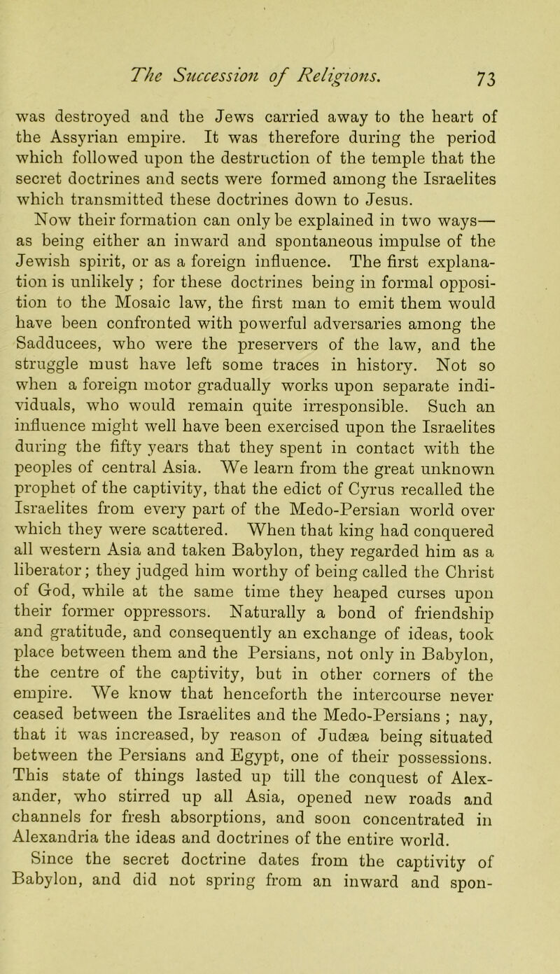 was destroyed and the Jews carried away to the heart of the Assyrian empire. It was therefore during the period which followed upon the destruction of the temple that the secret doctrines and sects were formed among the Israelites which transmitted these doctrines down to Jesus. Now their formation can only be explained in two ways— as being either an inward and spontaneous impulse of the Jewish spirit, or as a foreign influence. The first explana- tion is unlikely ; for these doctrines being in formal opposi- tion to the Mosaic law, the first man to emit them would have been confronted with powerful adversaries among the Sadducees, who were the preservers of the law, and the struggle must have left some traces in history. Not so when a foreign motor gradually works upon separate indi- viduals, who would remain quite irresponsible. Such an influence might well have been exercised upon the Israelites during the fifty years that they spent in contact with the peoples of central Asia. We learn from the great unknown prophet of the captivity, that the edict of Cyrus recalled the Israelites from every part of the Medo-Persian world over which they were scattered. When that king had conquered all western Asia and taken Babylon, they regarded him as a liberator; they judged him worthy of being called the Christ of God, while at the same time they heaped curses upon their former oppressors. Naturally a bond of friendship and gratitude, and consequently an exchange of ideas, took place between them and the Persians, not only in Babylon, the centre of the captivity, but in other corners of the empire. We know that henceforth the intercourse never ceased between the Israelites and the Medo-Persians ; nay, that it was increased, by reason of Judaea being situated between the Persians and Egypt, one of their possessions. This state of things lasted up till the conquest of Alex- ander, who stirred up all Asia, opened new roads and channels for fresh absorptions, and soon concentrated in Alexandria the ideas and doctrines of the entire world. Since the secret doctrine dates from the captivity of Babylon, and did not spring from an inward and spon-