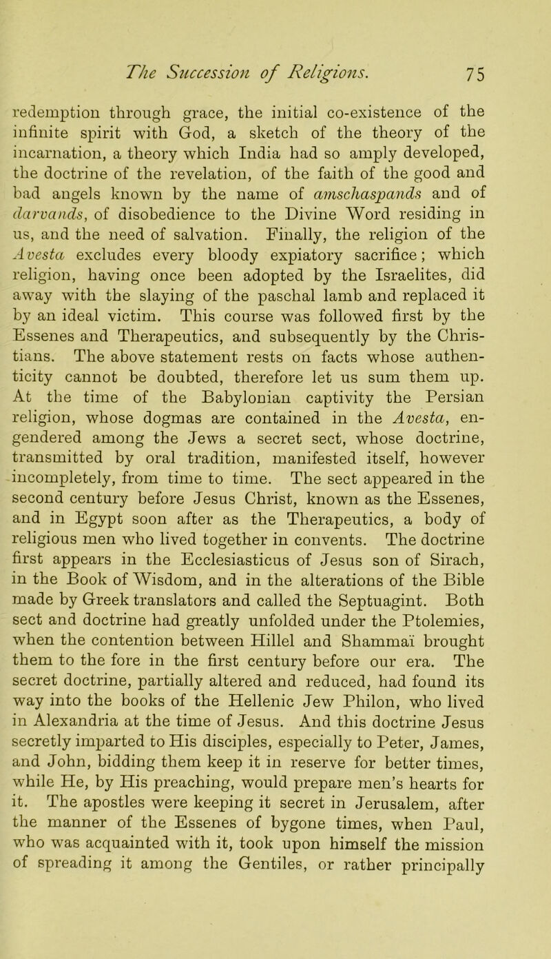 redemption through grace, the initial co-existence of the infinite spirit with God, a sketch of the theory of the incarnation, a theory which India had so amply developed, the doctrine of the revelation, of the faith of the good and bad angels known by the name of amschaspands and of darvands, of disobedience to the Divine Word residing in us, and the need of salvation. Finally, the religion of the A vesta excludes every bloody expiatory sacrifice; which religion, having once been adopted by the Israelites, did away with the slaying of the paschal lamb and replaced it by an ideal victim. This course was followed first by the Essenes and Therapeutics, and subsequently by the Chris- tians. The above statement rests on facts whose authen- ticity cannot be doubted, therefore let us sum them up. At the time of the Babylonian captivity the Persian religion, whose dogmas are contained in the Avesta, en- gendered among the Jews a secret sect, whose doctrine, transmitted by oral tradition, manifested itself, however incompletely, from time to time. The sect appeared in the second century before Jesus Christ, known as the Essenes, and in Egypt soon after as the Therapeutics, a body of religious men who lived together in convents. The doctrine first appears in the Ecclesiasticus of Jesus son of Sirach, in the Book of Wisdom, and in the alterations of the Bible made by Greek translators and called the Septuagint. Both sect and doctrine had greatly unfolded under the Ptolemies, when the contention between Hillel and Shamma’i brought them to the fore in the first century before our era. The secret doctrine, partially altered and reduced, had found its way into the books of the Hellenic Jew Philon, who lived in Alexandria at the time of Jesus. And this doctrine Jesus secretly imparted to His disciples, especially to Peter, James, and John, bidding them keep it in reserve for better times, while He, by His preaching, would prepare men’s hearts for it. The apostles were keeping it secret in Jerusalem, after the manner of the Essenes of bygone times, when Paul, who was acquainted with it, took upon himself the mission of spreading it among the Gentiles, or rather principally