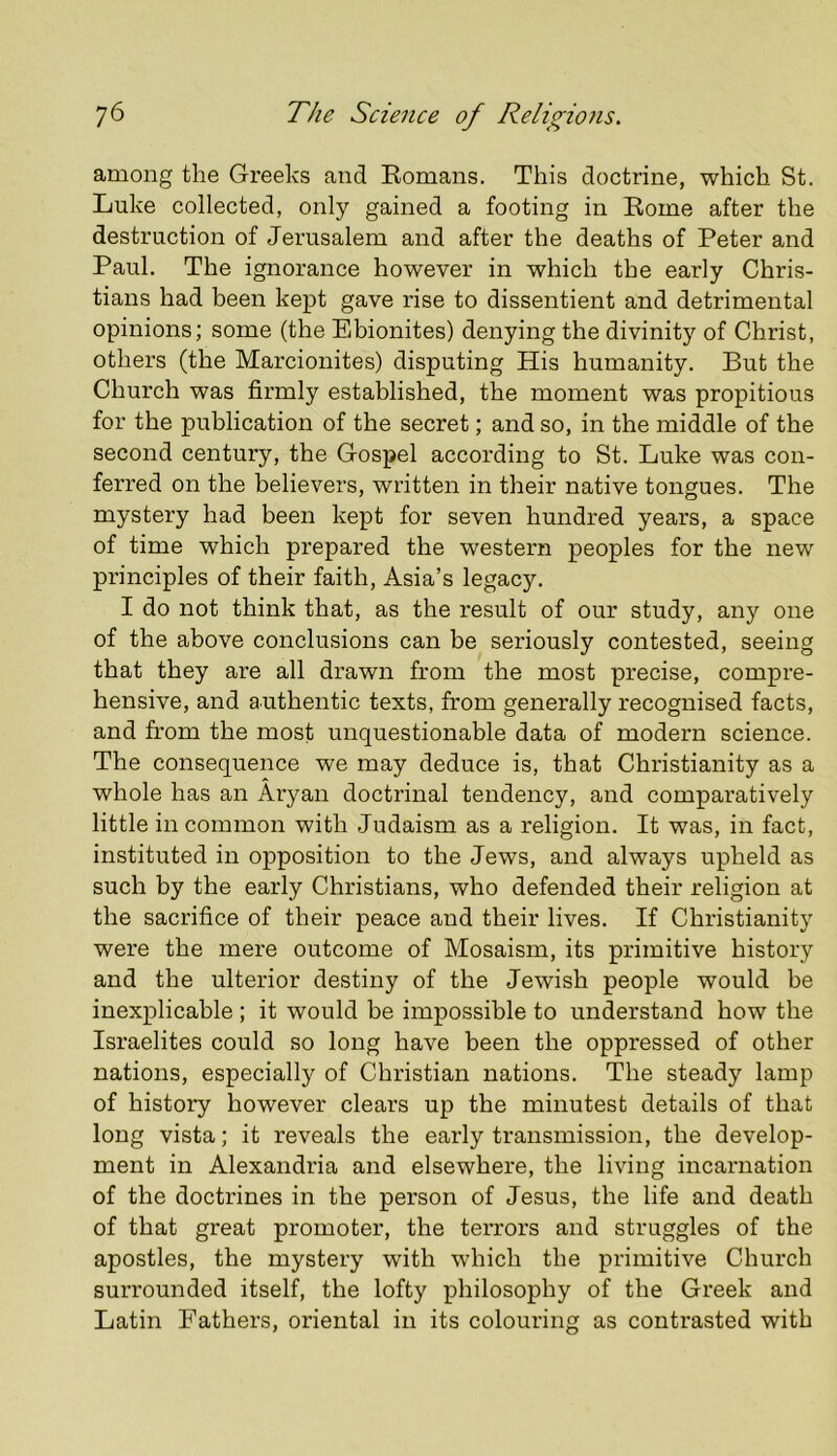 among the Greeks and Romans. This doctrine, which St. Luke collected, only gained a footing in Rome after the destruction of Jerusalem and after the deaths of Peter and Paul. The ignorance however in which the early Chris- tians had been kept gave rise to dissentient and detrimental opinions; some (the Ebionites) denying the divinity of Christ, others (the Marcionites) disputing His humanity. But the Church was firmly established, the moment was propitious for the publication of the secret; and so, in the middle of the second century, the Gospel according to St. Luke was con- ferred on the believers, written in their native tongues. The mystery had been kept for seven hundred years, a space of time which prepared the western peoples for the new principles of their faith, Asia’s legacy. I do not think that, as the result of our study, any one of the above conclusions can be seriously contested, seeing that they are all drawn from the most precise, compre- hensive, and authentic texts, from generally recognised facts, and from the most unquestionable data of modern science. The consequence we may deduce is, that Christianity as a whole has an Aryan doctrinal tendency, and comparatively little in common with Judaism as a religion. It was, in fact, instituted in opposition to the Jews, and always upheld as such by the early Christians, who defended their religion at the sacrifice of their peace and their lives. If Christianity were the mere outcome of Mosaism, its primitive history and the ulterior destiny of the Jewish people would be inexplicable ; it would be impossible to understand how the Israelites could so long have been the oppressed of other nations, especially of Christian nations. The steady lamp of history however clears up the minutest details of that long vista; it reveals the early transmission, the develop- ment in Alexandria and elsewhere, the living incarnation of the doctrines in the person of Jesus, the life and death of that great promoter, the terrors and struggles of the apostles, the mystery with which the primitive Church surrounded itself, the lofty philosophy of the Greek and Latin Fathers, oriental in its colouring as contrasted with