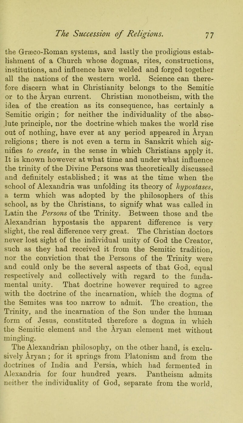 the Grieco-Eoman systems, and lastly the prodigious estab- lishment of a Church whose dogmas, rites, constructions, institutions, and influence have welded and forged together all the nations of the western world. Science can there- fore discern what in Christianity belongs to the Semitic or to the Aryan current. Christian monotheism, with the idea of the creation as its consequence, has certainly a Semitic origin; for neither the individuality of the abso- lute principle, nor the doctrine which makes the world rise out of nothing, have ever at any period appeared in Aryan religions; there is not even a term in Sanskrit which sig- nifies to create, in the sense in which Christians apply it. It is known however at what time and under what influence the trinity of the Divine Persons was theoretically discussed and definitely established; it was at the time when the school of Alexandria was unfolding its theory of hypostases, a term which was adopted by the philosophers of this school, as by the Christians, to signify what was called in Latin the Persons of the Trinity. Between those and the Alexandrian hj^postasis the apparent difference is very slight, the real difference very great. The Christian doctors never lost sight of the individual unity of God the Creator, such as they had received it from the Semitic tradition, nor the conviction that the Persons of the Trinity were and could only be the several aspects of that God, equal respectively and collectively with regard to the funda- mental unity. That doctrine however required to agree with the doctrine of the incarnation, which the dogma of the Semites was too narrow to admit. The creation, the Trinity, and the incarnation of the Son under the human form of Jesus, constituted therefore a dogma in which the Semitic element and the Aryan element met without mingling. The Alexandrian philosophy, on the other hand, is exclu- sively Aryan ; for it springs from Platonism and from the doctrines of India and Persia, which had fermented in Alexandria for four hundred years. Pantheism admits neither the individuality of God, separate from the world,