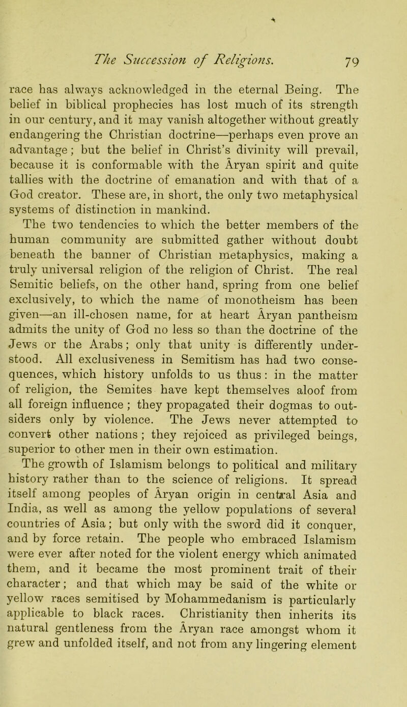 race has alwavs acknowledged in the eternal Being. The belief in biblical prophecies has lost much of its strength in our century, and it may vanish altogether without greatly endangering the Christian doctrine—perhaps even prove an advantage; but the belief in Christ’s divinity will prevail, because it is conformable with the Aryan spirit and quite tallies with the doctrine of emanation and with that of a God creator. These are, in short, the only two metaphysical systems of distinction in mankind. The two tendencies to which the better members of the human community are submitted gather without doubt beneath the banner of Christian metaphysics, making a truly universal religion of the religion of Christ. The real Semitic beliefs, on the other hand, spring from one belief exclusively, to which the name of monotheism has been given—an ill-chosen name, for at heart Aryan pantheism admits the unity of God no less so than the doctrine of the Jews or the Arabs; only that unity is differently under- stood. All exclusiveness in Semitism has had two conse- quences, which history unfolds to us thus : in the matter of religion, the Semites have kept themselves aloof from all foreign influence; they propagated their dogmas to out- siders only by violence. The Jews never attempted to convert other nations ; they rejoiced as privileged beings, superior to other men in their own estimation. The growth of Islamism belongs to political and military history rather than to the science of religions. It spread itself among peoples of Aryan origin in central Asia and India, as well as among the yellow populations of several countries of Asia; but only with the sword did it conquer, and by force retain. The people who embraced Islamism were ever after noted for the violent energy which animated them, and it became the most prominent trait of their character; and that which may be said of the white or yellow races semitised by Mohammedanism is particularly applicable to black races. Christianity then inherits its natural gentleness from the Aryan race amongst whom it grew’ and unfolded itself, and not from any lingering element