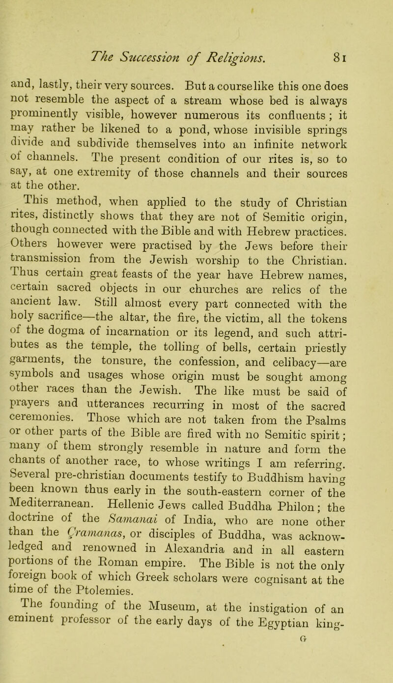 and, lastly, their very sources. But a courselike this one does not resemble the aspect of a stream whose bed is always prominently visible, however numerous its confluents ; it may rather be likened to a pond, whose invisible springs di\hde and subdivide themselves into an infinite network ol channels. The present condition of our rites is, so to say, at one extremity of those channels and their sources at the other. This method, when applied to the study of Christian rites, distinctly shows that they are not of Semitic origin, though connected with the Bible and with Hebrew practices. Others however were practised by the Jews before their transmission from the Jewish worship to the Christian. Thus certain gi’eat feasts of the year have Hebrew names, certain sacred objects in our churches are relics of the ancient law. Still almost every part connected with the holy sacrifice—the altar, the fire, the victim, all the tokens of the dogma of incarnation or its legend, and such attri- butes as the temple, the tolling of bells, certain priestly garments, the tonsure, the confession, and celibacy—are symbols and usages whose origin must be sought among other races than the Jewish. The like must be said of prayers and utterances recurring in most of the sacred ceremonies. Those which ai’e not taken from the Psalms or other parts of the Bible are fired with no Semitic spirit; many of them strongly resemble in nature and form the chants of another race, to whose writings I am referring. Seveial pre-christian documents testify to Buddhism having been known thus early in the south-eastern corner of the Mediterranean. Hellenic Jews called Buddha Philon; the doctrine of the Samanai of India, who are none other than the Cramanas, or disciples of Buddha, was acknow- ledged and renowned in Alexandria and in all eastern portions of the Eoman empire. The Bible is not the only foreign book of which Greek scholars were cognisant at the time of the Ptolemies. The founding of the Museum, at the instigation of an eminent professor of the early days of the Egyptian king-