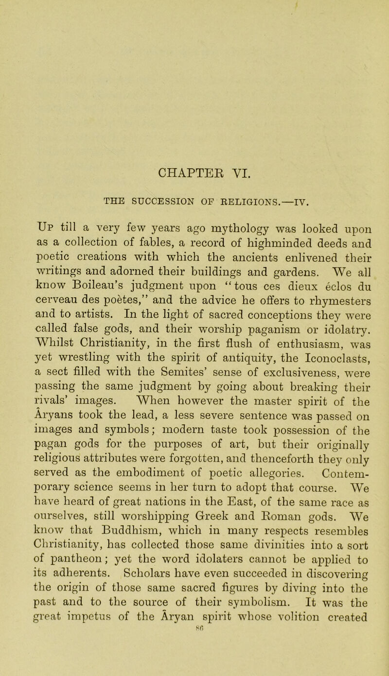 CHAPTER VI. THE SUCCESSION OF RELIGIONS.—IV. Up till a very few years ago mythology was looked upon as a collection of fables, a record of highminded deeds and poetic creations with which the ancients enlivened their writings and adorned their buildings and gardens. We all know Boileau’s judgment upon “tons ces dieux eclos du cerveau des poetes,” and the advice he offers to rhymesters and to artists. In the light of sacred conceptions they were called false gods, and their worship paganism or idolatry. Whilst Christianity, in the first flush of enthusiasm, was yet wrestling with the spirit of antiquity, the Iconoclasts, a sect filled with the Semites’ sense of exclusiveness, were passing the same judgment by going about breaking their rivals’ images. When however the master spirit of the Aryans took the lead, a less severe sentence was passed on images and symbols; modern taste took possession of the pagan gods for the purposes of art, but their originally religious attributes were forgotten, and thenceforth they only served as the embodiment of poetic allegories. Contem- porary science seems in her turn to adopt that course. We have heard of great nations in the East, of the same race as ourselves, still worshipping Greek and Roman gods. We know that Buddhism, which in many respects resembles Christianity, has collected those same divinities into a sort of pantheon; yet the word idolaters cannot be applied to its adherents. Scholars have even succeeded in discovering the origin of those same sacred figures by diving into the past and to the source of their symbolism. It was the great impetus of the Aryan spirit wdiose volition created