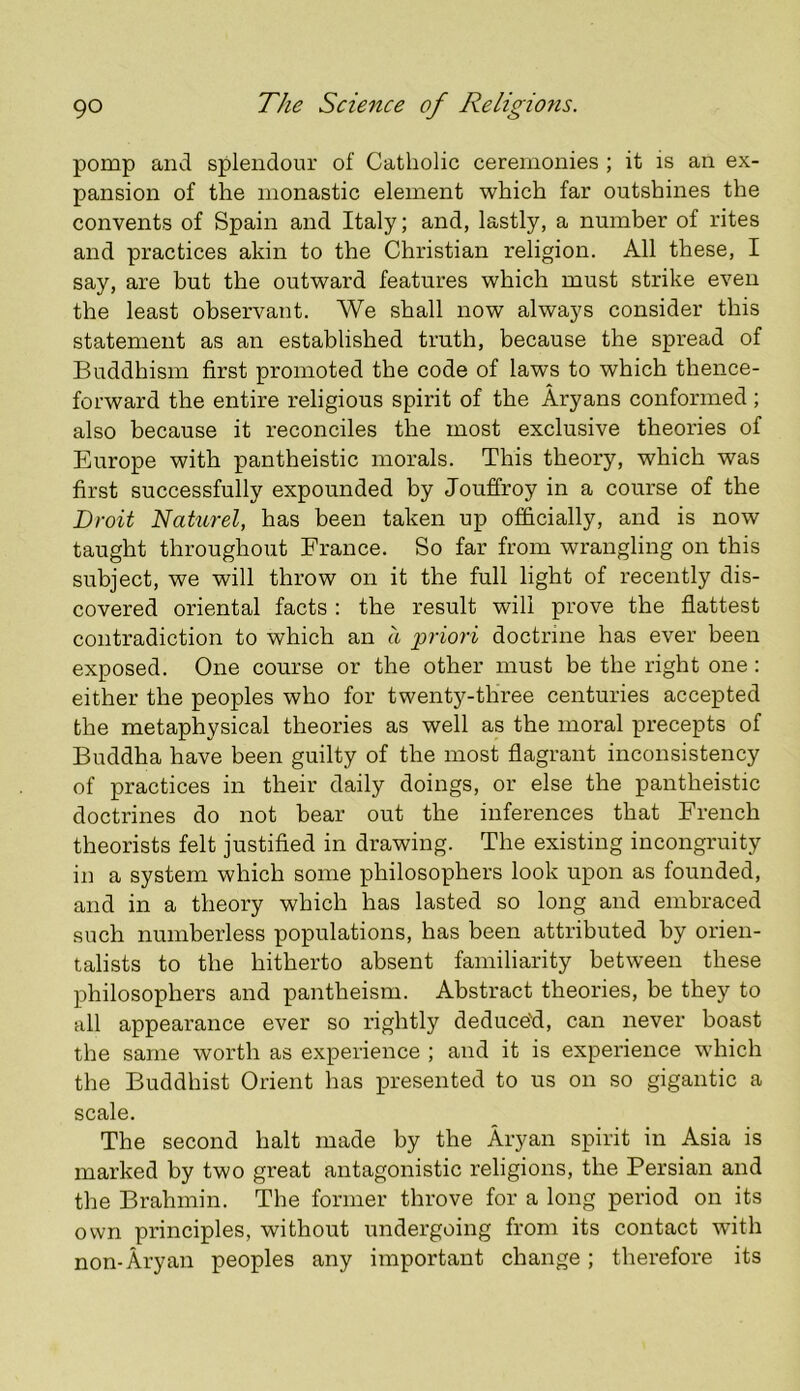 pomp and splendour of Catholic ceremonies ; it is an ex- pansion of the monastic element which far outshines the convents of Spain and Italy; and, lastly, a number of rites and practices akin to the Christian religion. All these, I say, are but the outward features which must strike even the least observant. We shall now always consider this statement as an established truth, because the spread of Buddhism first promoted the code of laws to which thence- forward the entire religious spirit of the Aryans conformed ; also because it reconciles the most exclusive theories of Europe with pantheistic morals. This theory, which was first successfully expounded by Jouffroy in a course of the Droit Naturel, has been taken up officially, and is now taught throughout France. So far from wrangling on this subject, we will throw on it the full light of recently dis- covered oriental facts : the result will prove the flattest contradiction to which an a priori doctrine has ever been exposed. One course or the other must be the right one : either the peoples who for twenty-three centuries accepted the metaphysical theories as well as the moral precepts of Buddha have been guilty of the most flagrant inconsistency of practices in their daily doings, or else the pantheistic doctrines do not bear out the inferences that French theorists felt justified in drawing. The existing incongruity in a system which some philosophers look upon as founded, and in a theory which has lasted so long and embraced such numberless populations, has been attributed by orien- talists to the hitherto absent familiarity between these philosophers and pantheism. Abstract theories, be they to all appearance ever so rightly deduce'd, can never boast the same worth as experience ; and it is experience which the Buddhist Orient has presented to us on so gigantic a scale. The second halt made by the Aryan spirit in Asia is marked by two great antagonistic religions, the Persian and the Brahmin. The former throve for a long period on its own principles, without undergoing from its contact with non-Aryan peoples any important change; therefore its