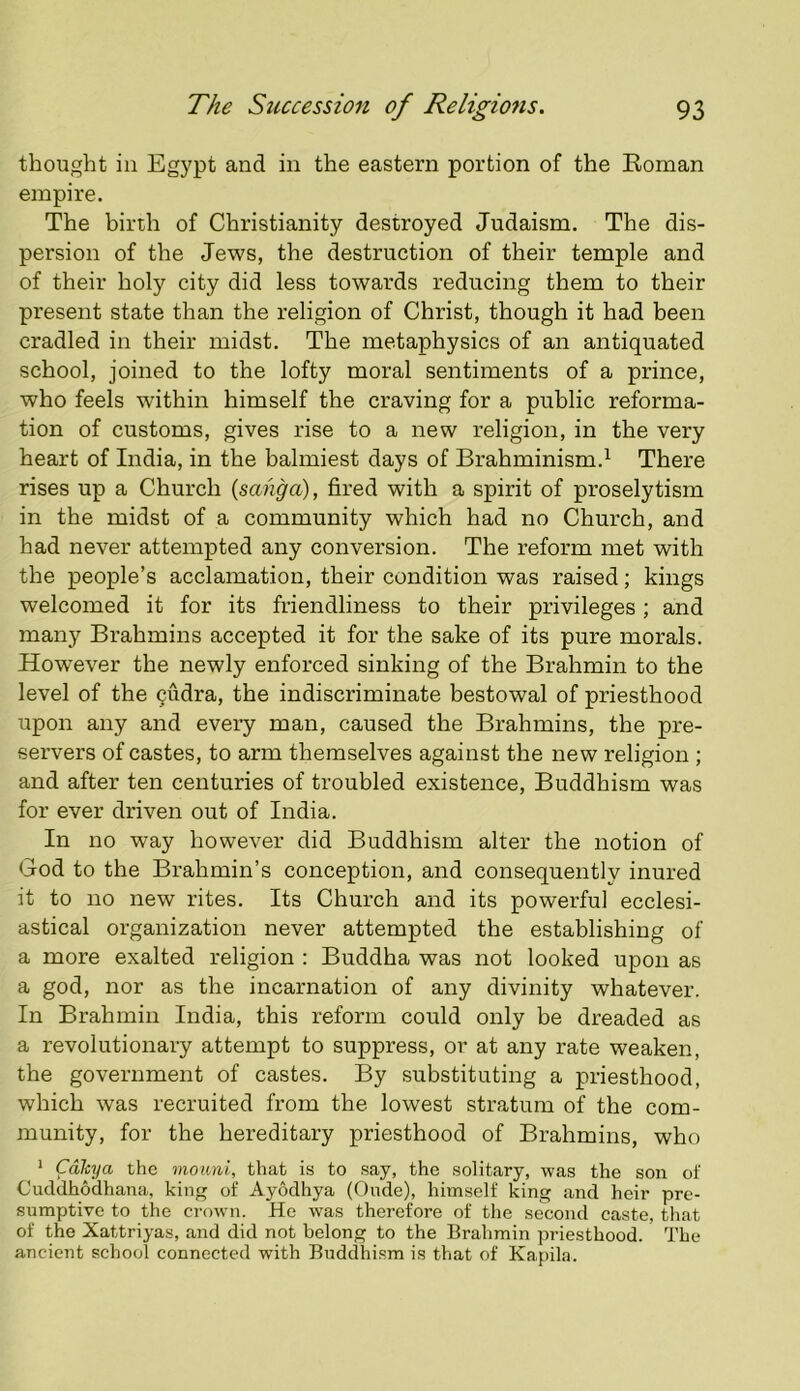 thought in Egypt and in the eastern portion of the Eoman empire. The birth of Christianity destroyed Judaism. The dis- persion of the Jews, the destruction of their temple and of their holy city did less towards reducing them to their present state than the religion of Christ, though it had been cradled in their midst. The metaphysics of an antiquated school, joined to the lofty moral sentiments of a prince, who feels within himself the craving for a public reforma- tion of customs, gives rise to a new religion, in the very heart of India, in the balmiest days of Brahminism.^ There rises up a Church {sahga), fired with a spirit of proselytism in the midst of a community which had no Church, and had never attempted any conversion. The reform met with the people’s acclamation, their condition was raised; kings welcomed it for its friendliness to their privileges; and many Brahmins accepted it for the sake of its pure morals. However the newly enforced sinking of the Brahmin to the level of the cudra, the indiscriminate bestowal of priesthood upon any and every man, caused the Brahmins, the pre- servers of castes, to arm themselves against the new religion ; and after ten centuries of troubled existence. Buddhism was for ever driven out of India. In no way however did Buddhism alter the notion of God to the Brahmin’s conception, and consequently inured it to no new rites. Its Church and its powerful ecclesi- astical organization never attempted the establishing of a more exalted religion : Buddha was not looked upon as a god, nor as the incarnation of any divinity whatever. In Brahmin India, this reform could only be dreaded as a revolutionary attempt to suppress, or at any rate weaken, the government of castes. By substituting a priesthood, which was recruited from the lowest stratum of the com- munity, for the hereditary priesthood of Brahmins, who * Calcya the moimi, that is to say, the solitary, was the son of Cuddhodhana, king of Ayodhya (Onde), himself king and heir pre- sumptive to the crown. Ho was therefore of the second caste, that of the Xattriyas, and did not belong to the Brahmin priesthood. The ancient school connected with Buddhi.sm is that of Kapila.