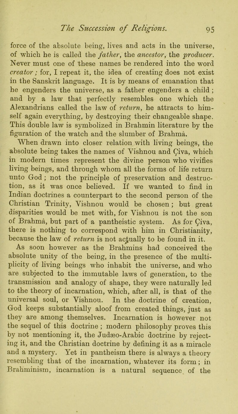 force of the absolute being, lives and acts in the universe, of which he is called the father, the ancestor, the producer. Never must one of these names be rendered into the word creator; for, I repeat it, the idea of creating does not exist in the Sanskrit language. It is by means of emanation that he engenders the universe, as a father engenders a child ; and by a law that perfectly resembles one which the Alexandrians called the law of return, he attracts to him- self again everything, by desti’oying their changeable shape. This double law is symbolized in Brahmin literature by the figuration of the watch and the slumber of Brahma. When drawn into closer relation with living beings, the absolute being takes the names of Vishnou and ^iva, which in modern times represent the divine person who vivifies living beings, and through whom all the forms of life return unto God ; not the principle of preservation and destruc- tion, as it was once believed. If we wanted to find in Indian doctrines a counterpart to the second person of the Christian Trinity, Vishnou would be chosen; but great disparities would be met with, for Vishnou is not the son of Brahma, but part of a pantheistic system. As for Qiva, there is nothing to correspond with him in Christianity, because the law of return is not acjtually to be found in it. As soon however as the Brahmins had conceived the absolute unity of the being, in the presence of the multi- plicity of living beings who inhabit the universe, and who are subjected to the immutable laws of generation, to the transmission and analogy of shape, they were naturally led to the theory of incarnation, which, after all, is that of the universal soul, or Vishnou. In the doctrine of creation, God keeps substantially aloof from created things, just as they are among themselves. Incarnation is however not the sequel of this doctrine ; modern philosophy proves this by not mentioning it, the Judaeo-Arabic doctrine by reject- ing it, and the Christian doctrine by defining it as a miracle and a mystery. Yet in pantheism there is always a theory resembling that of the incarnation, whatever its form; in Brahminisin, incarnation is a natural sequence of the