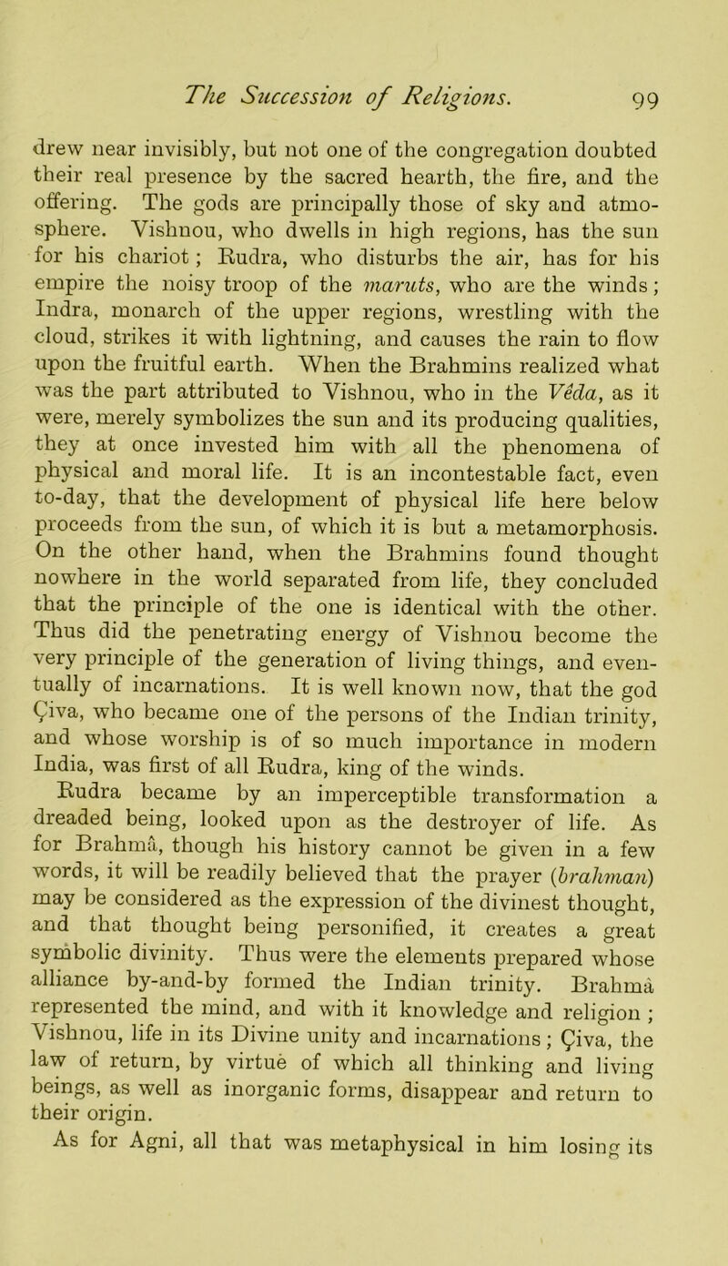 drew near invisibly, but not one of the congregation doubted their real presence by the sacred hearth, the lire, and the offering. The gods are principally those of sky and atmo- sphere. Vishnou, who dwells in high regions, has the sun for his chariot; Rudra, who disturbs the air, has for his empire the noisy troop of the mantis, who are the winds; Indra, monarch of the upper regions, wrestling with the cloud, strikes it with lightning, and causes the rain to flow upon the fruitful earth. When the Brahmins realized what was the part attributed to Vishnou, who in the Veda, as it were, merely symbolizes the sun and its producing qualities, they at once invested him with all the phenomena of physical and moral life. It is an incontestable fact, even to-day, that the development of physical life here below proceeds from the sun, of which it is but a metamorphosis. On the other hand, when the Brahmins found thought nowhere in the woidd separated from life, they concluded that the principle of the one is identical with the other. Thus did the penetrating energy of Vishnou become the very principle of the generation of living things, and even- tually of incarnations. It is well known now, that the god Qiva, who became one of the persons of the Indian trinity, and whose worship is of so much importance in modern India, was first of all Eudra, king of the winds. Eudra became by an imperceptible transformation a dreaded being, looked upon as the destroyer of life. As for Brahma, though his history cannot be given in a few words, it will be readily believed that the prayer {brahman) may be considered as the expression of the divinest thought, and that thought being personified, it creates a great symbolic divinity. Thus were the elements prepared whose alliance by-and-by formed the Indian trinity. Brahma represented the mind, and with it knowledge and religion j Vishnou, life in its Divine unity and incarnations; ^iva, the law of return, by virtue of which all thinking and living beings, as well as inorganic forms, disappear and return to their origin. As for Agni, all that was metaphysical in him losing its