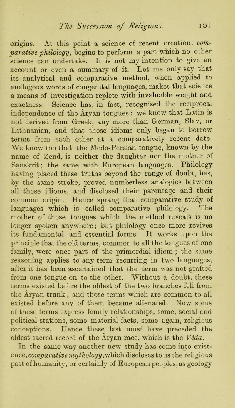 origins. At this point a science of recent creation, com- parative philology, begins to perform a part which no other science can undertake. It is not my intention to give an account or even a summary of it. Let me only say that its analytical and comparative method, when applied to analogous words of congenital languages, makes that science a means of investigation replete with invaluable weight and exactness. Science has, in fact, recognised the reciprocal independence of the Aryan tongues; we know that Latin is not derived from Greek, any more than German, Slav, or Lithuanian, and that those idioms only began to borrow terms from each other at a comparatively recent date. We know too that the Medo-Persian tongue, known by the name of Zend, is neither the daughter nor the mother of Sanskrit; the same with European languages. Philology having placed these truths beyond the range of doubt, has, by the same stroke, proved numberless analogies between all those idioms, and disclosed their parentage and their common origin. Hence sprang that comparative study of languages which is called comparative philology. The mother of those tongues which the method reveals is no longer spoken anywhere; but philology once more revives its fundamental and essential forms. It works upon the principle that the old terms, common to all the tongues of one family, were once part of the primordial idiom ; the same reasoning applies to any term recurring in two languages, after it has been ascertained that the term was not grafted from one tongue on to the other. Without a doubt, these terms existed before the oldest of the two branches fell from the Aryan trunk ; and those terms which are common to all existed before any of them became alienated. Now some of these terms express family relationships, some, social and political stations, some material facts, some again, religious conceptions. Hence these last must have preceded the oldest sacred record of the Aryan race, which is the Veda. In the same way another new study has come into exist- ence, mythologydiscloses tons the religious past of humanity, or certainly of European peoples, as geology