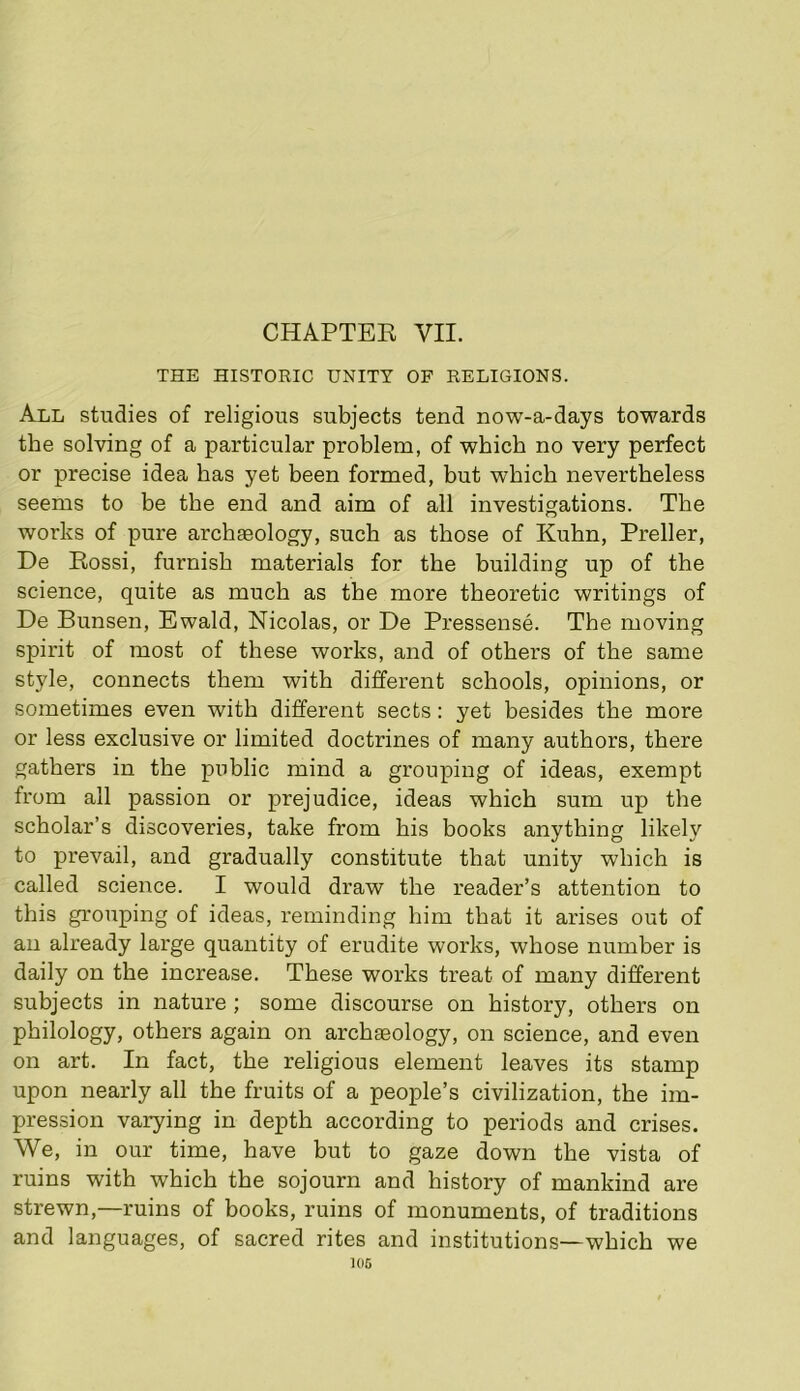 CHAPTER VII. THE HISTORIC UNITY OF RELIGIONS. All studies of religious subjects tend now-a-days towards the solving of a particular problem, of which no very perfect or precise idea has j='et been formed, but which nevertheless seems to be the end and aim of all investigations. The works of pure archaeology, such as those of Kuhn, Preller, De Rossi, furnish materials for the building up of the science, quite as much as the more theoretic writings of De Bunsen, Ewald, Nicolas, or De Pressense. The moving spirit of most of these works, and of others of the same style, connects them with different schools, opinions, or sometimes even with different sects: yet besides the more or less exclusive or limited doctrines of many authors, there gathers in the public mind a grouping of ideas, exempt from all passion or prejudice, ideas which sum up the scholar’s discoveries, take from his books anything likely to prevail, and gradually constitute that unity which is called science. I would draw the reader’s attention to this grouping of ideas, reminding him that it arises out of an already large quantity of erudite works, whose numher is daily on the increase. These works treat of many different subjects in nature ; some discourse on history, others on philology, others again on archaeology, on science, and even on art. In fact, the religious element leaves its stamp upon nearly all the fruits of a people’s civilization, the im- pression varying in depth according to periods and crises. We, in our time, have but to gaze down the vista of ruins with which the sojourn and history of mankind are strewn,—ruins of books, ruins of monuments, of traditions and languages, of sacred rites and institutions—which we