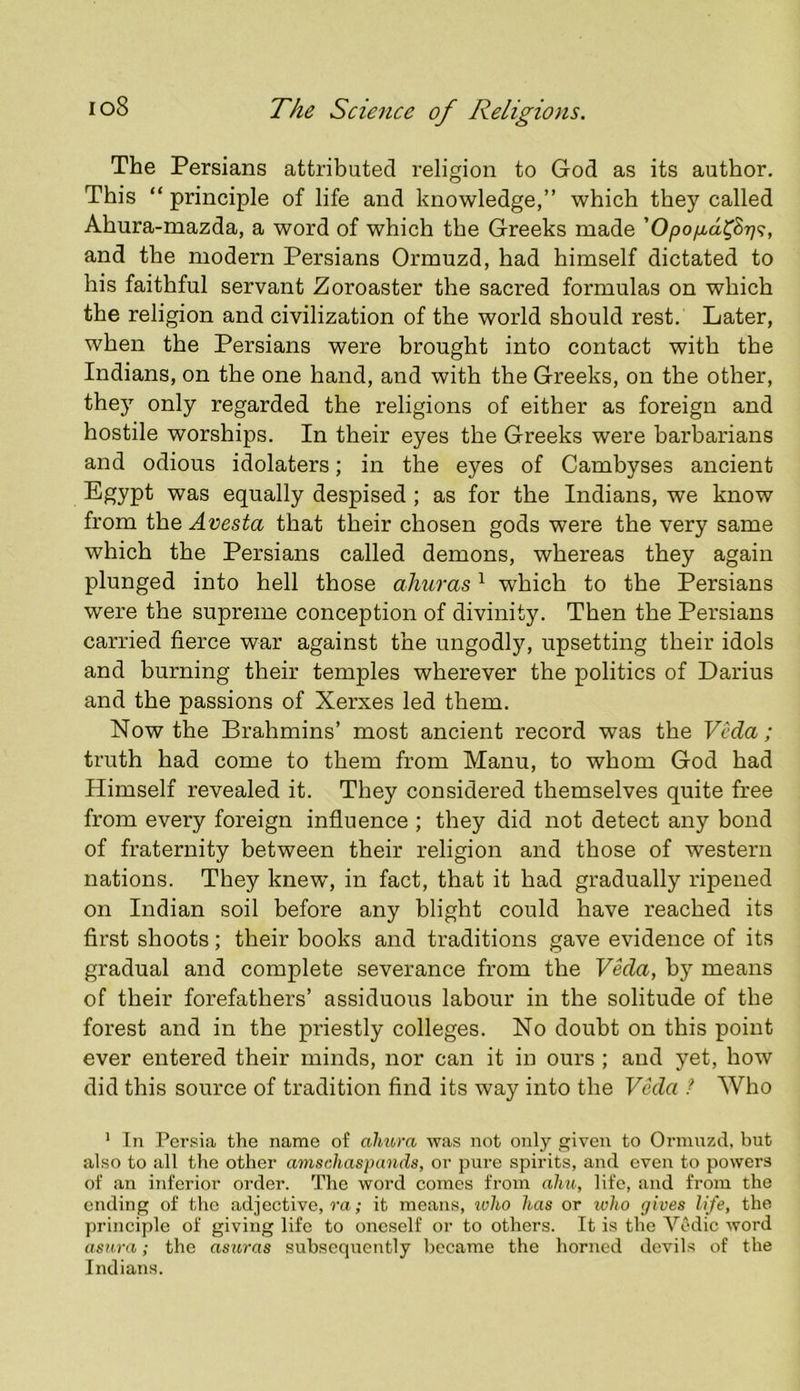 The Persians attributed religion to God as its author. This “ principle of life and knowledge,” which they called Ahura-mazda, a word of which the Greeks made and the modern Persians Ormuzd, had himself dictated to his faithful servant Zoroaster the sacred formulas on which the religion and civilization of the world should rest. Later, when the Persians were brought into contact with the Indians, on the one hand, and with the Greeks, on the other, they only regarded the religions of either as foreign and hostile worships. In their eyes the Greeks were barbarians and odious idolaters; in the eyes of Cambyses ancient Egypt was equally despised ; as for the Indians, we know from the Avesta that their chosen gods were the very same which the Persians called demons, whereas they again plunged into hell those aJiuras ^ which to the Persians were the supreme conception of divinity. Then the Persians carried fierce war against the ungodly, upsetting their idols and burning their temples wherever the politics of Darius and the passions of Xerxes led them. Now the Brahmins’ most ancient record was the Veda ; truth had come to them from Manu, to whom God had Himself revealed it. They considered themselves quite free from every foreign influence ; they did not detect any bond of fraternity between their religion and those of western nations. They knew’, in fact, that it had gradually ripened on Indian soil before any blight could have reached its first shoots; their books and traditions gave evidence of its gradual and complete severance from the Veda, by means of their forefathers’ assiduous labour in the solitude of the forest and in the pidestly colleges. No doubt on this point ever entered their minds, nor can it in ours ; and yet, how did this source of tradition find its way into the Veda ? Who ' In Persia the name of almra was not only given to Ormuzd, but also to all the other amschaspands, or pure spirits, and even to powers of an inferior order. The word comes from ahit; life, and from the ending of the .adjective, I'a ,• it means, ivho has or who gives life, the principle of giving life to oneself or to others. It is the Vedic word asnra; the asuras subsequently became the horned devils of the Indians.