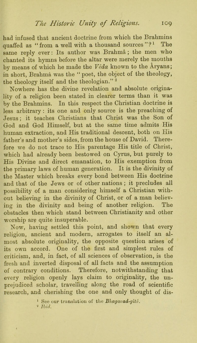 had infused that ancient doctrine from which the Brahmins quaffed as “from a well with a thousand sources”?^ The same reply ever: Its author was Brahma ; the men who chanted its hymns before the altar were merely the mouths by means of which he made the Veda known to the Aryans; in short, Brahma was the “poet, the object of the theology, the theology itself and the theologian.” ~ Nowhere has the divine revelation and absolute origina- lity of a religion been stated in clearer terms than it was by the Brahmins. In this respect the Christian doctrine is less arbitrary : its one and only source is the preaching of Jesus; it teaches Christians that Christ was the Son of God and God Himself, but at the same time admits His human extraction, and His traditional descent, both on His fathers and mother’s sides, from the house of David. There- fore we do not trace to His parentage His title of Christ, which had already been bestowed on Cyrus, but purely to His Divine and direct emanation, to His exemption from the primary laws of human generation. It is the divinity of the Master which breaks every bond between His doctrine and that of the Jews or of other nations ; it precludes all possibility of a man considering himself a Christian with- out believing in the divinity of Christ, or of a man believ- ing in the divinity and being of another religion. The obstacles then which stand between Christianity and other worship are quite insuperable. Now, having settled this point, and shown that every religion, ancient and modern, arrogates to itself an al- most absolute originality, the opposite question arises of its own accord. One of the first and simplest rules of criticism, and, in fact, of all sciences of observation, is the fresh and inverted disposal of all facts and the assumption of contrary conditions. Therefore, notwithstanding that every religion openly lays claim to originality, the un- prejudiced scholar, travelling along the road of scientific research, and cherishing the one and only thought of dis- ' See our translation of the Bltagavad-gita.