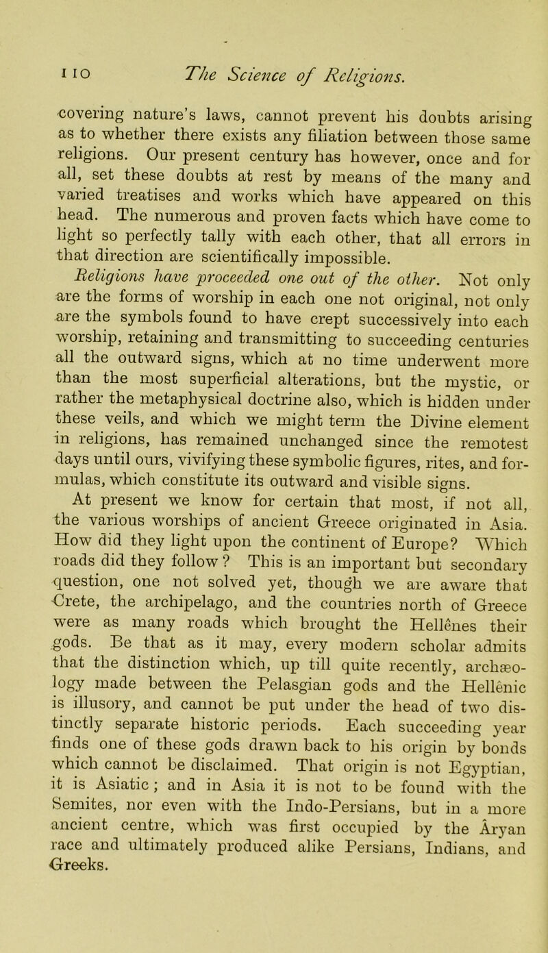 covering nature’s laws, cannot prevent his doubts arising as to whether there exists any filiation between those same religions. Our present century has however, once and for all, set these doubts at rest by means of the many and varied treatises and works which have appeared on this head. The numerous and proven facts which have come to light so perfectly tally with each other, that all errors in that direction are scientifically impossible. Beligions have ^proceeded one out of the other. Not only are the forms of worship in each one not original, not only are the symbols found to have crept successively into each worship, retaining and transmitting to succeeding centuries all the outward signs, which at no time underwent more than the most superficial alterations, but the mystic, or rather the metaphysical doctrine also, which is hidden under these veils, and which we might term the Divine element in religions, has remained unchanged since the remotest days until ours, vivifying these symbolic figures, rites, and for- mulas, which constitute its outward and visible signs. At present we know for certain that most, if not all, the various worships of ancient Greece originated in Asia. How did they light upon the continent of Europe? Which roads did they follow ? This is an important but secondary question, one not solved yet, though we are aware that €rete, the archipelago, and the countries north of Greece were as many roads which brought the Hellenes their gods. Be that as it may, every modern scholar admits that the distinction which, up till quite recently, archaeo- logy made between the Pelasgian gods and the Hellenic is illusory, and cannot be put under the head of two dis- tinctly separate historic periods. Each succeeding year finds one of these gods drawn back to his origin by bonds which cannot be disclaimed. That origin is not Egyptian, it is Asiatic ; and in Asia it is not to be found with the Semites, nor even with the Indo-Persians, but in a more ancient centre, which was first occupied by the Aryan race and ultimately produced alike Persians, Indians, and Greeks.