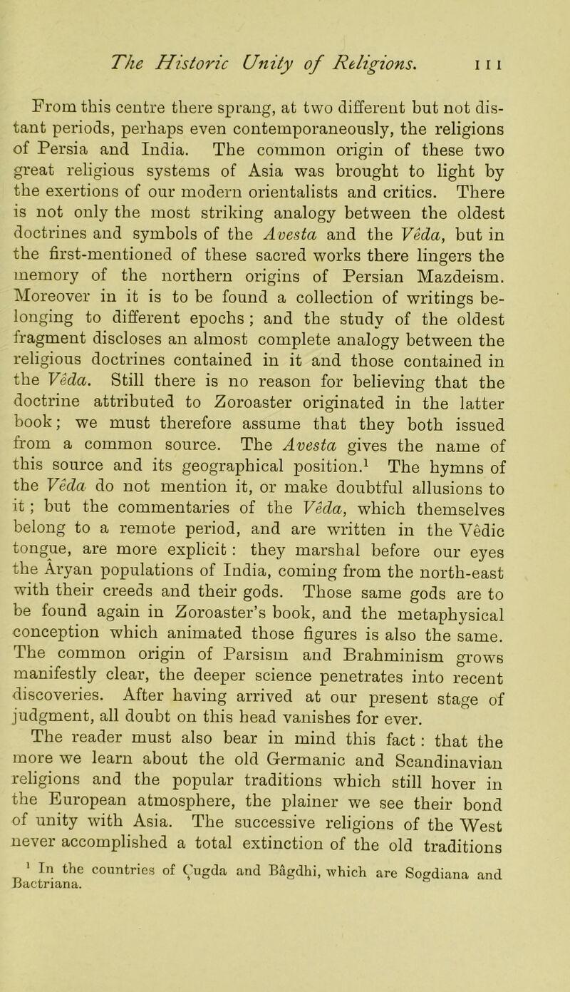 From this centre there sprang, at two different but not dis- tant periods, perhaps even contemporaneously, the religions of Persia and India. The common origin of these two great religious systems of Asia was brought to light by the exertions of our modern orientalists and critics. There is not only the most striking analogy between tbe oldest doctrines and symbols of the A vesta and the Veda, but in the first-mentioned of these sacred works there lingers the memory of the northern origins of Persian Mazdeism. Moreover in it is to be found a collection of writings be- longing to different epochs ; and the study of the oldest fragment discloses an almost complete analogy between the religious doctrines contained in it and those contained in the Veda. Still there is no reason for believing that the doctrine attributed to Zoroaster originated in the latter book; we must therefore assume that they both issued from a common source. The Avesta gives the name of this source and its geographical position.^ The hymns of the Vkla do not mention it, or make doubtful allusions to it ; but the commentaries of the Veda, which themselves belong to a remote period, and are written in the Vedic tongue, are more explicit : they marshal before our eyes the Aryan populations of India, coming from the north-east with their creeds and their gods. Those same gods are to be found again in Zoroaster’s book, and the metaphysical conception which animated those figures is also the same. The common origin of Parsism and Brahminism grows manifestly clear, the deeper science penetrates into recent discoveries. After having arrived at our present stage of judgment, all doubt on this head vanishes for ever. The reader must also bear in mind this fact: that the more we learn about the old Germanic and Scandinavian religions and the popular traditions which still hover in the European atmosphere, the plainer we see their bond of unity with Asia. The successive religions of the West never accomplished a total extinction of the old traditions ' In the countries of Cugda and Bagdhi, which are Sogdiana and Bactriana.