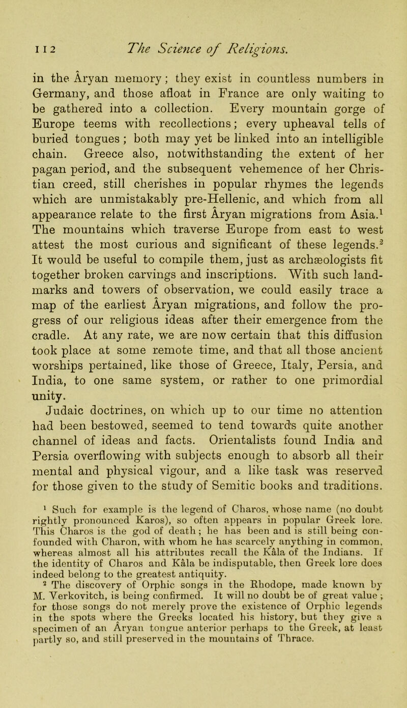 in the Aryan memory; they exist in countless numbers in Germany, and those afloat in France are only waiting to be gathered into a collection. Every mountain gorge of Europe teems with recollections; every upheaval tells of buried tongues ; both may yet be linked into an intelligible chain. Greece also, notwithstanding the extent of her pagan period, and the subsequent vehemence of her Chris- tian creed, still cherishes in popular rhymes the legends which are unmistakably pre-Hellenic, and which from all appearance relate to the first Aryan migrations from Asia.^ The mountains which traverse Europe from east to west attest the most curious and significant of these legends.^ It would be useful to compile them, just as archaeologists fit together broken carvings and inscriptions. With such land- marks and towers of observation, we could easily trace a map of the earliest Aryan migrations, and follow the pro- gress of our religious ideas after their emergence from the cradle. At any rate, we are now certain that this diffusion took place at some remote time, and that all those ancient worships pertained, like those of Greece, Italy, Persia, and India, to one same system, or rather to one primordial unity. Judaic doctrines, on which up to our time no attention had been bestowed, seemed to tend towards quite another channel of ideas and facts. Orientalists found India and Persia overflowing with subjects enough to absorb all their mental and physical vigour, and a like task was reserved for those given to the study of Semitic books and traditions. * Such for example is the legend of Gharos, whose name (no doubt rightly pronounced Karos), so often appears in popular Greek lore. This Charos is the god of death; he has been and is still being con- founded with Charon, with whom he has scarcely anything in common, whereas almost all his attributes recall the Kala of the Indians. If the identity of Charos and Kala be indisputable, then Greek lore does indeed belong to the greatest antiquity. The discovery of Orphic songs in the Rhodope, made known by M. Verkovitch, is being confirmed. It will no doubt be of great value ; for those songs do not merely prove the existence of Orphic legends in the spots where the Greeks located his history, but they give a specimen of an Aryan tongue anterior perhaps to the Greek, at least ])artly so, and still preserved in the mountains of Thrace.