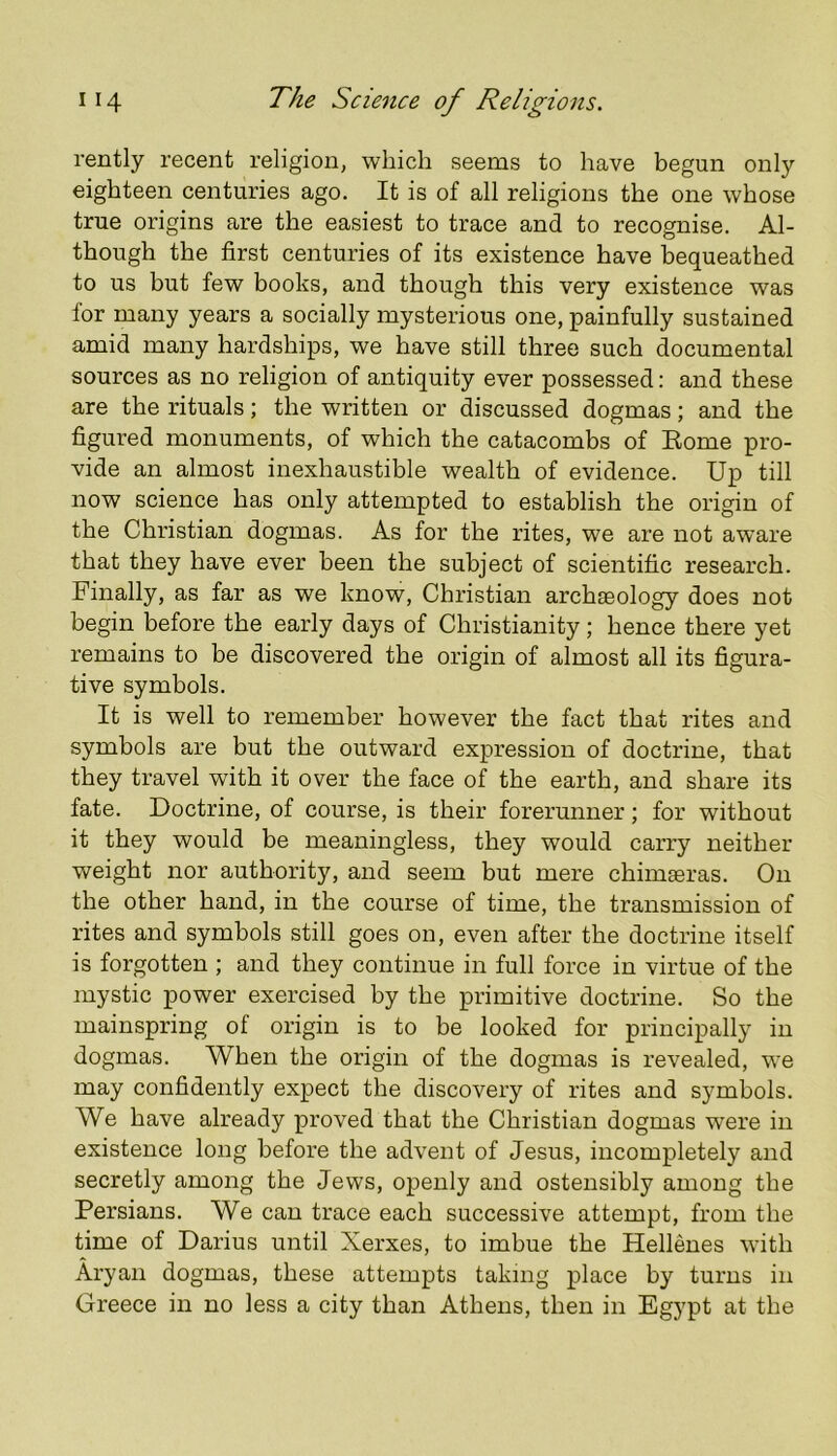 rently recent religion, which seems to have begun only eighteen centuries ago. It is of all religions the one whose true origins are the easiest to trace and to recognise. Al- though the first centuries of its existence have bequeathed to us but few books, and though this very existence was for many years a socially mysterious one, painfully sustained amid many hardships, we have still three such documental sources as no religion of antiquity ever possessed: and these are the rituals; the written or discussed dogmas; and the figured monuments, of which the catacombs of Eome pro- vide an almost inexhaustible wealth of evidence. Up till now science has only attempted to establish the origin of the Christian dogmas. As for the rites, we are not aware that they have ever been the subject of scientific research. Finally, as far as we know, Christian archaeology does not begin before the early days of Christianity; hence there yet remains to be discovered the origin of almost all its figura- tive symbols. It is well to remember however the fact that rites and symbols are but the outward expression of doctrine, that they travel with it over the face of the earth, and share its fate. Doctrine, of course, is their forerunner; for without it they would be meaningless, they would carry neither weight nor authority, and seem but mere chimaeras. On the other hand, in the course of time, the transmission of rites and symbols still goes on, even after the doctrine itself is forgotten ; and they continue in full force in virtue of the mystic power exercised by the primitive doctrine. So the mainspring of origin is to be looked for principally in dogmas. When the origin of the dogmas is revealed, we may confidently expect the discovery of rites and symbols. We have already proved that the Christian dogmas were in existence long before the advent of Jesus, incompletely and secretly among the Jews, openly and ostensibly among the Persians. We can trace each successive attempt, from the time of Darius until Xerxes, to imbue the Hellenes with Aryan dogmas, these attempts taking place by turns in Greece in no less a city than Athens, then in Egypt at the