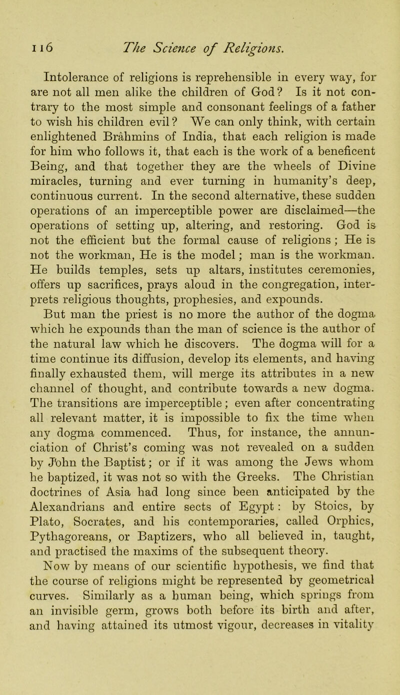 Intolerance of religions is reprehensible in every way, for are not all men alike the children of God ? Is it not con- trary to the most simple and consonant feelings of a father to wish his children evil? We can only think, with certain enlightened Brahmins of India, that each religion is made for him who follows it, that each is the work of a beneficent Being, and that together they are the wheels of Divine miracles, turning and ever turning in humanity’s deep, continuous current. In the second alternative, these sudden operations of an imperceptible power are disclaimed—the operations of setting up, altering, and restoring. God is not the efficient but the formal cause of religions ; He is not the workman. He is the model; man is the workman. He builds temples, sets up altars, institutes ceremonies, offers up sacrifices, prays aloud in the congregation, inter- prets religious thoughts, prophesies, and expounds. But man the priest is no more the author of the dogma which he expounds than the man of science is the author of the natural law which he discovers. The dogma will for a time continue its diffusion, develop its elements, and having finally exhausted them, will merge its attributes in a new channel of thought, and contribute towards a new dogma. The transitions are imperceptible ; even after concentrating all relevant matter, it is impossible to fix the time when any dogma commenced. Thus, for instance, the annun- ciation of Christ’s coming was not revealed on a sudden by J'ohn the Baptist; or if it was among the Jews whom he baptized, it was not so with the Greeks. The Christian doctrines of Asia had long since been anticipated by the Alexandrians and entire sects of Egypt: by Stoics, by Plato, Socrates, and his contemporaries, called Orphics, Pythagoreans, or Baptizers, who all believed in, taught, and practised the maxims of the subsequent theory. Now by means of our scientific hypothesis, we find that the course of religions might be represented by geometrical curves. Similarly as a human being, which springs from an invisible germ, grows both before its birth and after, and having attained its utmost vigour, decreases in vitality