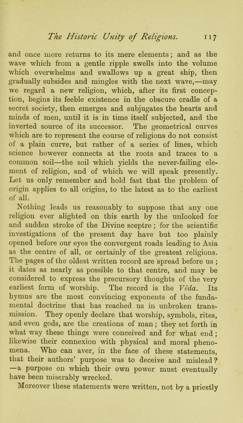 and once more returns to its mere elements; and as the wave which from a gentle ripple swells into the volume w’hich overwhelms and swallows up a great ship, then gradually subsides and mingles with the next wave,—may we regard a new religion, which, after its first concep- tion, begins its feeble existence in the obscure cradle of a secret society, then emerges and subjugates the hearts and minds of men, until it is in time itself subjected, and the inverted source of its successor. The geometrical curves which are to represent the course of religions do not consist of a plain curve, but rather of a series of lines, which science however connects at the roots and traces to a common soil—the soil which yields the never-failing ele- ment of religion, and of which we will speak presently. Let us only remember and hold fast that the problem of origin applies to all origins, to the latest as to the earliest of all. Nothing leads us reasonably to suppose that any one religion ever alighted on this earth by the unlooked for and sudden stroke of the Divine sceptre ; for the scientific investigations of the present day have but too plainly opened before our eyes the convergent roads leading to Asia as the centre of all, or certainly of the greatest religions. The pages of the oldest written record are spread before us ; it dates as nearly as possible to that centre, and may be considered to express the precursory thoughts of the very earliest form of worship. The record is the Veda. Its hymns are the most convincing exponents of the funda- mental doctrine that has reached us in unbroken trans- mission. They openly declare that worship, symbols, rites, and even gods, are the creations of man; they set forth in what way these things were conceived and for what end ; likewise their connexion with physical and moral pheno- mena. Who can aver, in the face of these statements, that their authors’ purpose was to deceive and mislead ? —a purpose on which their own power must eventually have been miserably wrecked. Moreover these statements were written, not by a priestly