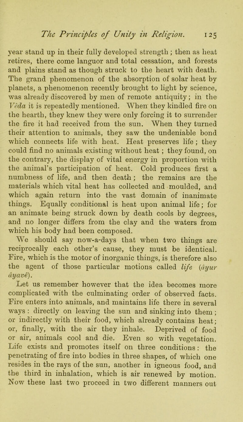 year stand up in their fully developed strength; then as heat retires, there come languor and total cessation, and forests and plains stand as though struck to the heart with death. The grand phenomenon of the absorption of solar heat by planets, a phenomenon recently brought to light by science, was already discovered by men of remote antiquity; in the Veda it is repeatedly mentioned. AVhen they kindled fire on the hearth, they knew they were only forcing it to surrender the fire it had received from the sun. When they turned their attention to animals, they saw the undeniable bond w'hich connects life with heat. Heat preserves life ; they could find no animals existing without heat ; they found, on the contrary, the display of vital energy in proportion with the animal’s participation of heat. Cold produces first a numbness of life, and then death; the remains are the materials which vital heat has collected and moulded, and which again return into the vast domain of inanimate things. Equally conditional is heat upon animal life; for an animate being struck down by death cools by degrees, and no longer differs from the clay and the waters from which his body had been composed. AA^e should say now-a-days that when two things are reciprocally each other’s cause, they must be identical. Fire, which is the motor of inorganic things, is therefore also the agent of those particular motions called life {Cnjur dyave). Let us remember however that the idea becomes more complicated with the culminating order of observed facts. Fire enters into animals, and maintains life there in several ways : directly on leaving the sun and sinking into them; or indirectly with their food, which already contains heat; or, finally, with the air they inhale. Deprived of food or air, animals cool and die. Even so with vegetation. Life exists and promotes itself on three conditions: the penetrating of fire into bodies in three shapes, of which one resides in the rays of the sun, another in igneous food, and the third in inhalation, which is air renewed by motion. Now these last two proceed in two different manners out