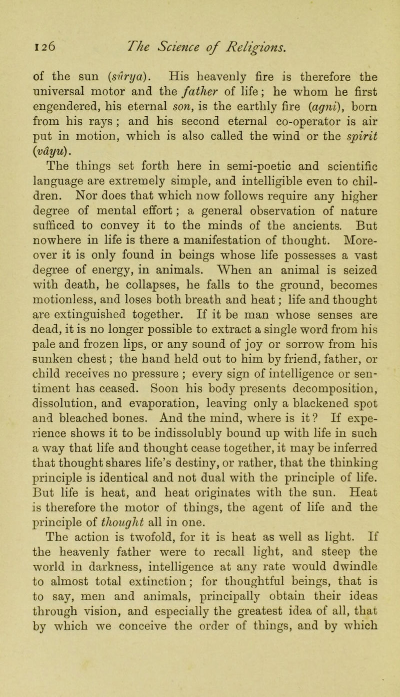 of the sun (shrya). His heavenly fire is therefore the universal motor and the father of life; he whom he first engendered, his eternal son, is the earthly fire (agni), born from his rays ; and his second eternal co-operator is air put in motion, which is also called the wind or the spirit (vdyu). The things set forth here in semi-poetic and scientific language are extremely simple, and intelligible even to chil- dren. Nor does that which now follows require any higher degree of mental effort; a general observation of nature sufficed to convey it to the minds of the ancients. But nowhere in life is there a manifestation of thought. More- over it is only found in beings whose life possesses a vast degree of energy, in animals. When an animal is seized with death, he collapses, he falls to the ground, becomes motionless, and loses both breath and heat; life and thought are extinguished together. If it be man whose senses are dead, it is no longer possible to extract a single word from his pale and frozen lips, or any sound of joy or sorrow from his sunken chest; the hand held out to him by friend, father, or child receives no pressure ; every sign of intelligence or sen- timent has ceased. Soon his body presents decomposition, dissolution, and evaporation, leaving only a blackened spot and bleached bones. And the mind, where is it ? If expe- rience shows it to be indissolubly bound up with life in such a way that life and thought cease together, it may be inferred that thought shares life’s destiny, or rather, that the thinking principle is identical and not dual with the principle of life. But life is heat, and heat originates with the sun. Heat is therefore the motor of things, the agent of life and the principle of thought all in one. The action is twofold, for it is heat as well as light. If the heavenly father were to recall light, and steep the world in darkness, intelligence at any rate would dwindle to almost total extinction; for thoughtful beings, that is to say, men and animals, principally obtain their ideas through vision, and especially the greatest idea of all, that by which we conceive the order of things, and by which