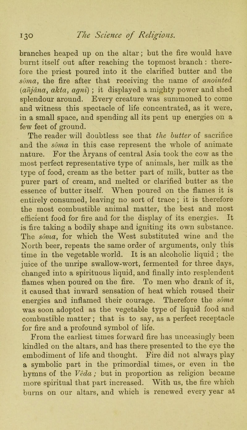 branches heaped up on the altar; but the fire would have- burnt itself out after reaching the topmost branch : there- fore the priest poured into it the clarified butter and the soma, the fire after that receiving the name of anointed {anjctna, aJcta, agni) ; it displayed a mighty power and shed splendour around. Every creature was summoned to come and witness this spectacle of life concentrated, as it were, in a small space, and spending all its pent up energies on a few feet of ground. The reader will doubtless see that the butter of sacrifice and the soma in this case represent the whole of animate nature. For the Aryans of central Asia took the cov/ as the most perfect representative type of animals, her milk as the type of food, cream as the better part of milk, butter as the purer part of cream, and melted or clarified butter as the essence of butter itself. When poured on the flames it is entirely consumed, leaving no sort of trace ; it is therefore the most combustible animal matter, the best and most efficient food for fire and for the display of its energies. It is fire taking a bodily shape and igniting its own substance. The soma, for which the West substituted wine and the North beer, repeats the same order of arguments, only this time in the vegetable world. It is an alcoholic liquid ; the juice of the unripe swallow-wort, fermented for three days, changed into a spirituous liquid, and finally into resplendent flames when poured on the fire. To men who drank of it, it caused that inward sensation of heat which roused their energies and inflamed their courage. Therefore the sCnna was soon adopted as the vegetable type of liquid food and combustible matter ; that is to say, as a perfect receptacle for fire and a profound symbol of life. From the earliest times forward fire has unceasingly been kindled on the altars, and has there presented to the eye the embodiment of life and thought. Fire did not always play a symbolic part in the primordial times, or even in the hymns of the Veda; but in proportion as religion became more spiritual that part increased. With us, the fire which burns on our altars, and which is renewed every year at