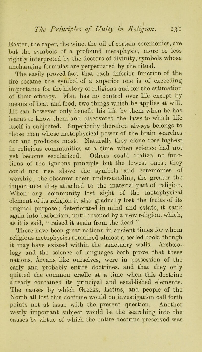 Easter, the taper, the wine, the oil of certain ceremonies, are but the symbols of a profound metaphysic, more or less rightly interpreted by the doctors of divinity, symbols whose unchanging formulas are perpetuated by the ritual. The easily proved fact that each inferior function of the lire became the symbol of a superior one is of exceeding importance for the history of religions and for the estimation of their efficacy. Man has no control over life except by means of heat and food, two things which he applies at will. He can however only benefit his life by them when he has learnt to know them and discovered the laws to which life itself is subjected. Superiority therefore always belongs to those men whose metaphysical power of the brain searches out and produces most. Naturally they alone rose highest in religious communities at a time when science had not yet become secularized. Others could realize no func- tions of the igneous principle but the lowest ones; they could not rise above the symbols and ceremonies of worship; the obscurer their understanding, the greater the importance they attached to the material part of religion. When any community lost sight of the metaphysical element of its religion it also gradually lost the fruits of its original purpose; deteriorated in mind and estate, it sank again into barbarism, until rescued by a new religion, which, as it is said, “ raised it again from the dead.” There have been great nations in ancient times for whom religious metaphysics remained almost a sealed book, though it may have existed within the sanctuary walls. Archaeo- logy and the science of languages both prove that these nations, Aryans like ourselves, were in possession of the early and probably entire doctrines, and that they only quitted the common cradle at a time when this doctrine already contained its principal and established elements. The causes by which Greeks, Latins, and people of the North all lost this doctrine would on investigation call forth points not at issue with the present question. Another vastly important subject would be the searching into the causes by virtue of which the entire doctrine preserved was