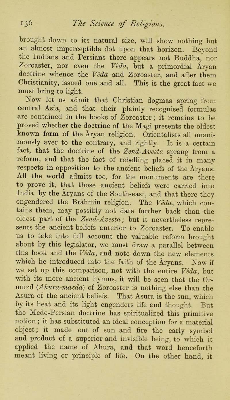 brought down to its natural size, will show nothing but an almost imperceptible dot upon that horizon. Beyond the Indians and Persians there appears not Buddha, nor .Zoroaster, nor even the Veda, but a primordial Aryan doctrine whence the Veda and Zoroaster, and after them Christianity, issued one and all. This is the great fact we must bring to light. Now let us admit that Christian dogmas spring from central Asia, and that their plainly recognised formulas are contained in the books of Zoroaster; it remains to be proved whether the doctrine of the Magi presents the oldest known form of the Aryan religion. Orientalists all unani- mously aver to the contrary, and rightly. It is a certain fact, that the doctrine of the Zend-Avesta sprang from a reform, and that the fact of rebelling placed it in many respects in opposition to the ancient beliefs of the Aryans. All the world admits too, for the monuments are there to prove it, that those ancient beliefs were carried into India by the Aryans of the South-east, and that there they engendered the Brahmin religion. The Veda, which con- tains them, may possibly not date further back than the oldest part of the Zend-Avesta; but it nevertheless repre- sents the ancient beliefs anterior to Zoroaster. To enable us to take into full account the valuable reform brought about by this legislator, we must draw a parallel betw’eeu this book and the VMa, and note down the new elements which he introduced into the faith of the Aryans. Now if we set up this comparison, not with the entire V^a, but with its more ancient hymns, it will be seen that the Or- muzd (Ahura-mazda) of Zoroaster is nothing else than the Asura of the ancient beliefs. That Asura is the sun, which by its heat and its light engenders life and thought. But the Medo-Persian doctrine has spiritualized this primitive notion; it has substituted an ideal conception for a material object; it made out of sun and fire the early symbol and product of a superior and invisible being, to which it applied the name of Ahura, and that word henceforth meant living or principle of life. On the other hand, it