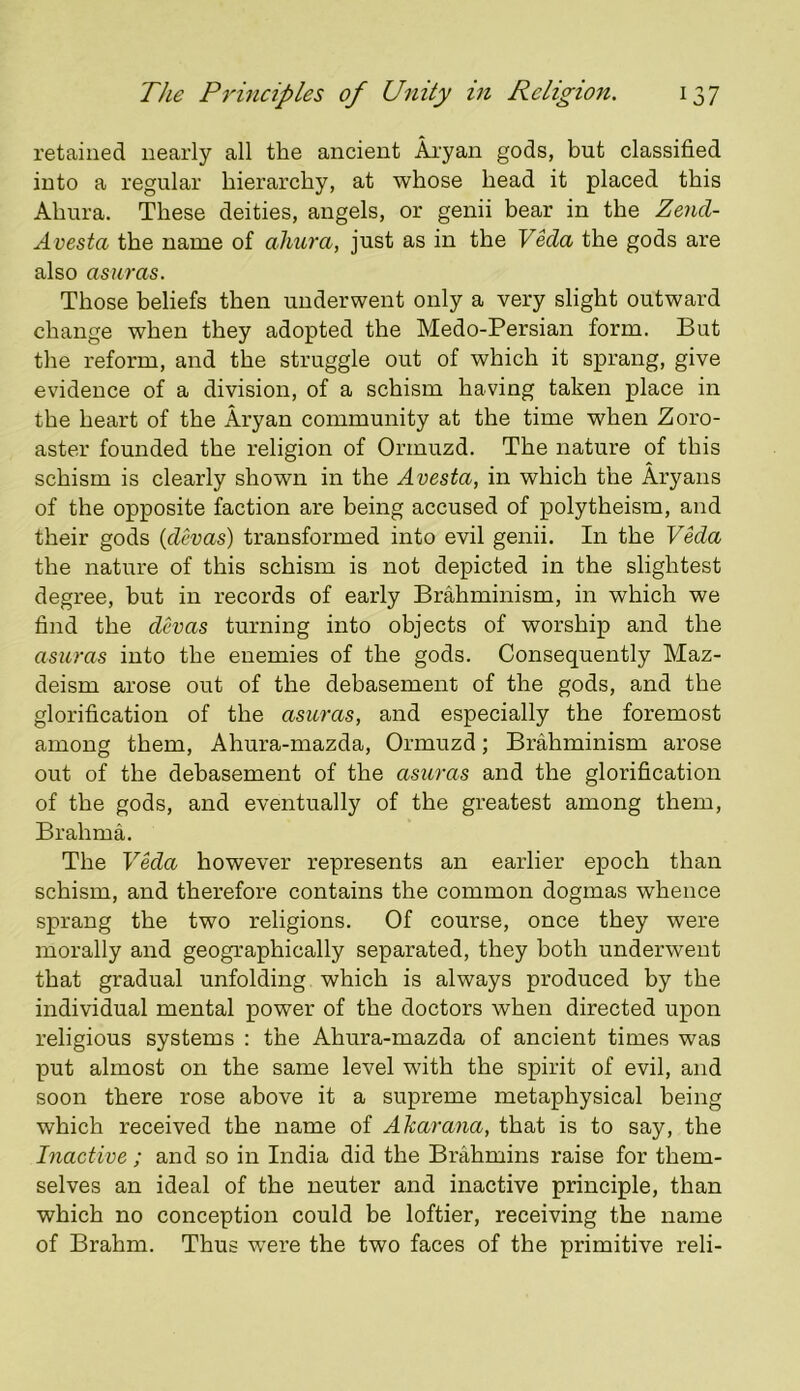 retained nearly all the ancient Aiyan gods, but classified into a regular hierarchy, at whose head it placed this Ahura. These deities, angels, or genii bear in the Zend- A vesta the name of ahura, just as in the Veda the gods are also asuras. Those beliefs then underwent only a very slight outward change when they adopted the Medo-Persian form. But the reform, and the struggle out of which it sprang, give evidence of a division, of a schism having taken place in the heart of the Aryan community at the time when Zoro- aster founded the religion of Ormuzd. The nature of this schism is clearly shown in the Avesta, in which the Aryans of the opposite faction are being accused of polytheism, and their gods {dcvas) transformed into evil genii. In the Veda the nature of this schism is not depicted in the slightest degree, hut in records of early Brahminism, in which we find the devas turning into objects of worship and the asuras into the enemies of the gods. Consequently Maz- deism arose out of the debasement of the gods, and the glorification of the asuras, and especially the foremost among them, Ahura-mazda, Ormuzd; Brahminism arose out of the debasement of the asuras and the glorification of the gods, and eventually of the greatest among them, Brahma. The Veda however represents an earlier epoch than schism, and therefore contains the common dogmas whence sprang the two religions. Of course, once they were morally and geographically separated, they both underwent that gradual unfolding which is always produced by the individual mental power of the doctors when directed upon religious systems : the Ahura-mazda of ancient times was put almost on the same level with the spirit of evil, and soon there rose above it a supreme metaphysical being which received the name of Akarana, that is to say, the Inactive; and so in India did the Brahmins raise for them- selves an ideal of the neuter and inactive principle, than which no conception could be loftier, receiving the name of Brahm. Thus were the two faces of the primitive reli-