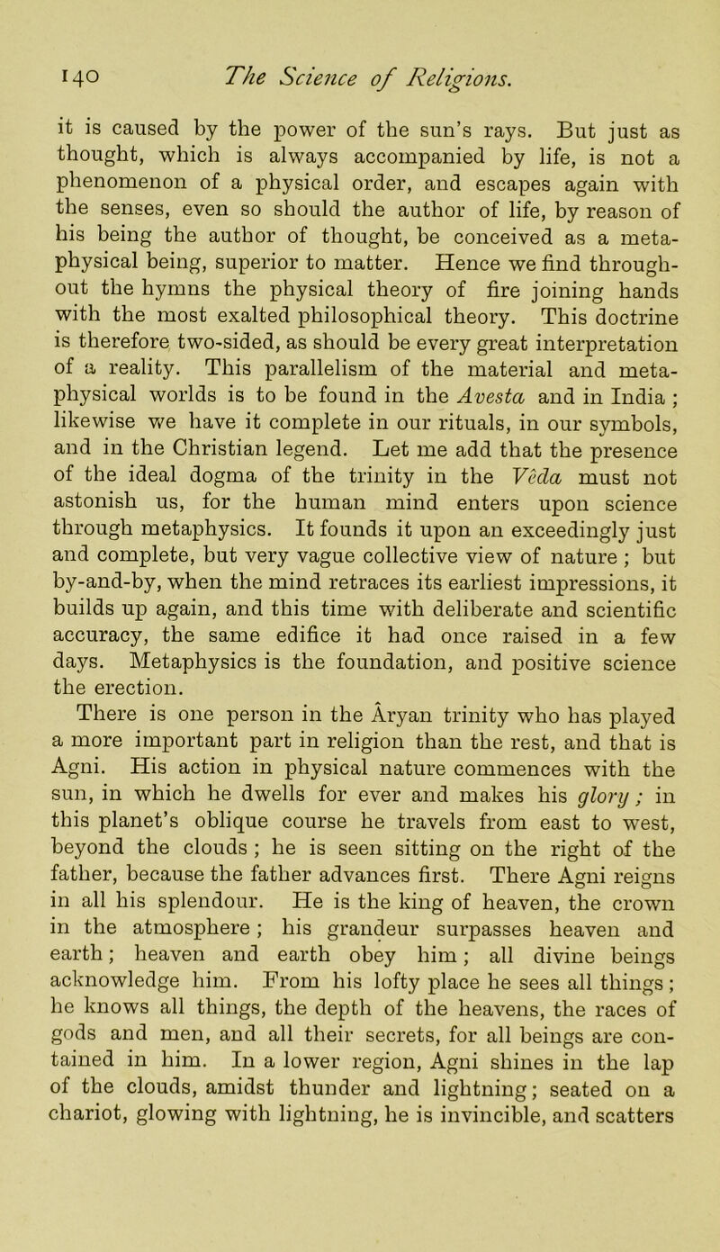 it is caused by the power of the sun’s rays. But just as thought, which is always accompanied by life, is not a phenomenon of a physical order, and escapes again with the senses, even so should the author of life, by reason of his being the author of thought, be conceived as a meta- physical being, superior to matter. Hence we find through- out the hymns the physical theory of fire joining hands with the most exalted philosophical theory. This doctrine is therefore two-sided, as should be every great interpretation of a reality. This parallelism of the material and meta- physical worlds is to be found in the Avesta and in India ; likewise we have it complete in our rituals, in our symbols, and in the Christian legend. Let me add that the presence of the ideal dogma of the trinity in the Veda must not astonish us, for the human mind enters upon science through metaphysics. It founds it upon an exceedingly just and complete, but very vague collective view of nature ; but by-and-by, when the mind retraces its earliest impressions, it builds up again, and this time with deliberate and scientific accuracy, the same edifice it had once raised in a few days. Metaphysics is the foundation, and positive science the erection. There is one person in the Aryan trinity who has played a more important part in religion than the rest, and that is Agni. His action in physical nature commences with the sun, in which he dwells for ever and makes his glory ; in this planet’s oblique course he travels from east to west, beyond the clouds ; he is seen sitting on the right of the father, because the father advances first. There Ami reims in all his splendour. He is the king of heaven, the crown in the atmosphere; his grandeur surpasses heaven and earth; heaven and earth obey him; all divine beings acknowledge him. From his lofty place he sees all things ; he knows all things, the depth of the heavens, the races of gods and men, and all their secrets, for all beings are con- tained in him. In a lower region, Agni shines in the lap of the clouds, amidst thunder and lightning; seated on a chariot, glowing with lightning, he is invincible, and scatters