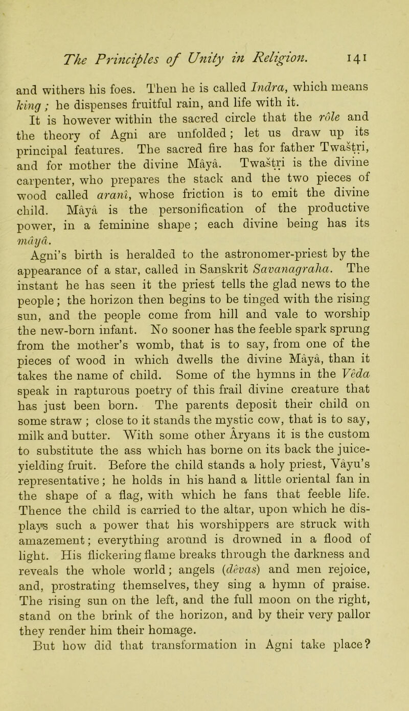 and withers bis foes. Then he is called Indra, which means hing; he dispenses fruitful rain, and life with it. It is however within the sacred circle that the 7'fde and the theory of Agni are unfolded; let us draw up ^ its principal features. The sacred fire has for father Twastri, and for mother the divine Maya. Twastri is the divine carpenter, who prepares the stack and the two pieces of wood called arani, whose friction is to emit the divine child. Ma,ya is the personification of the productive power, in a feminine shape; each divine being has its mdijd. Agni’s birth is heralded to the astronomer-priest by the appearance of a star, called in Sanskrit Savanagraha. The instant he has seen it the priest tells the glad news to the people; the horizon then begins to be tinged with the rising sun, and the people come from hill and vale to worship the new-born infant. No sooner has the feeble spark sprung from the mother’s womb, that is to say, from one of the pieces of wood in which dwells the divine Maya, than it takes the name of child. Some of the hymns in the Veda speak in rapturous poetry of this frail divine creature that has just been born. The parents deposit their child on some straw ; close to it stands the mystic cow, that is to say, milk and butter. With some other Aryans it is the custom to substitute the ass which has borne on its back the juice- yielding fruit. Before the child stands a holy priest, Vayu’s representative; he holds in his hand a little oriental fan in the shape of a flag, with which he fans that feeble life. Thence the child is carried to the altar, upon which he dis- plays such a power that his worshippers are struck with amazement; everything around is drowned in a flood of light. His flickering flame breaks through the darkness and reveals the whole world; angels {devas) and men rejoice, and, prostrating themselves, they sing a hymn of praise. The rising sun on the left, and the full moon on the right, stand on the brink of the horizon, and by their very pallor they render him their homage. But how did that transformation in Agni take place?