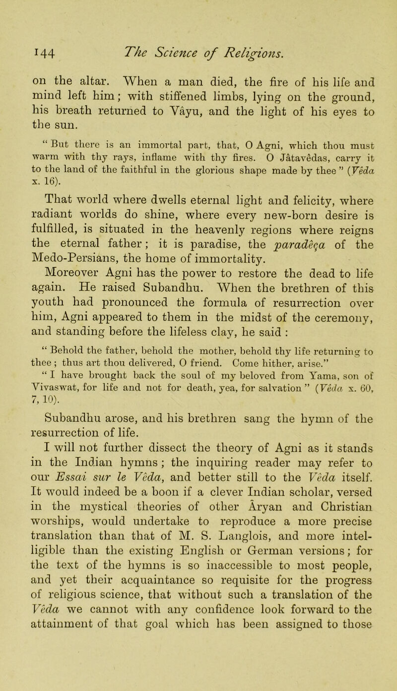 on the altar. When a man died, the fire of his life and mind left him; with stiffened limbs, lying on the ground, his breath returned to Vayu, and the light of his eyes to the sun. “ But there is an immortal part, that, 0 Agni, which thou must warm with thy rays, inflame with thy fires. 0 Jatavedas, carry it to the land of the faithful in the glorious shape made by thee ” (Veda X. 16). That world where dwells eternal light and felicity, where radiant worlds do shine, where every new-born desire is fulfilled, is situated in the heavenly regions where reigns the eternal father; it is paradise, the paradeqa of the Medo-Persians, the home of immortality. Moreover Agni has the power to restore the dead to life again. He raised Subandhu. When the brethren of this youth had pronounced the formula of resurrection over him, Agni appeared to them in the midst of the ceremony, and standing before the lifeless clay, he said : “ Behold the father, behold the mother, behold thy life returning to thee ; thus art thou delivered, 0 friend. Come hither, arise.” “ I have brought back the soul of my beloved from Yama, son of Vivaswat, for life and not for death, yea, for salvation” {Veda x. 60, 7, 10). Subandhu arose, and his brethren sang the hymn of the resurrection of life. I will not further dissect the theory of Agni as it stands in the Indian hymns ; the inquiring reader may refer to our Essai sur le Veda, and better still to the VMa itself. It would indeed be a boon if a clever Indian scholar, versed in the mystical theories of other Aryan and Christian worships, would undertake to reproduce a more precise translation than that of M. S. Langlois, and more intel- ligible than the existing English or German versions; for the text of the hymns is so inaccessible to most people, and yet their acquaintance so requisite for the progress of religious science, that without such a translation of the Vkla we cannot with any confidence look forward to the attainment of that goal which has been assigned to those