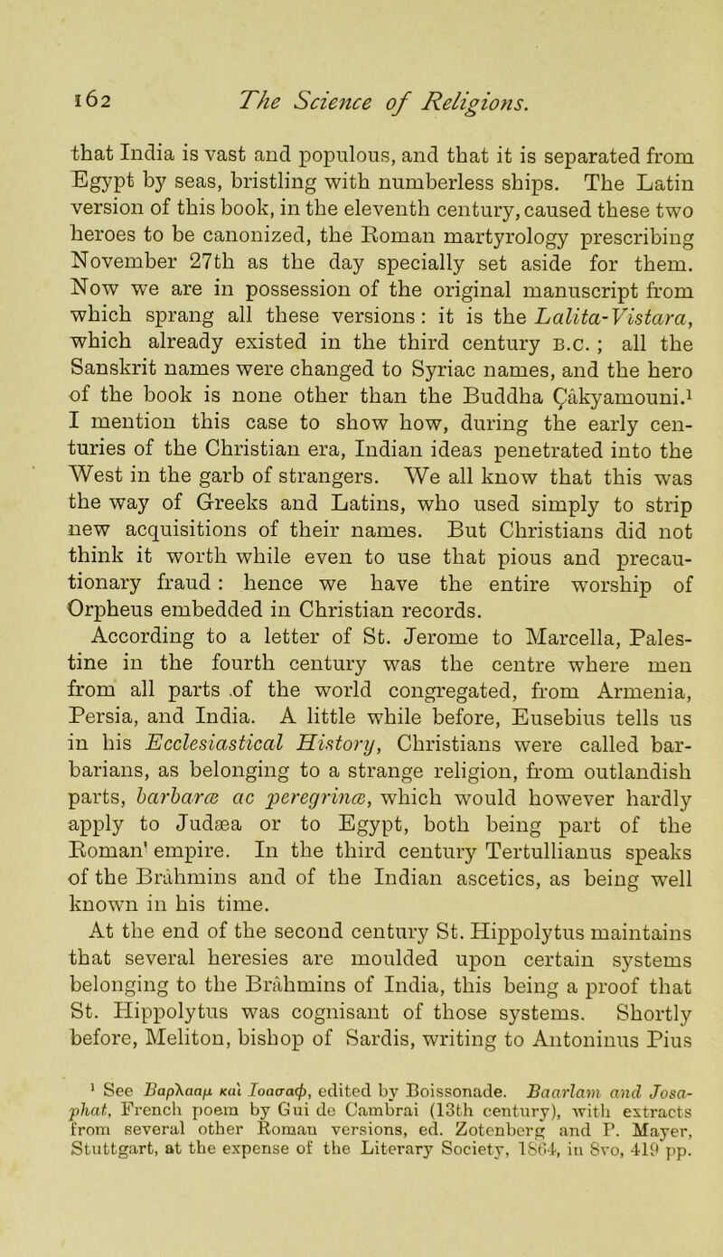 that India is vast and populous, and that it is separated from Egypt by seas, bristling with numberless ships. The Latin version of this book, in the eleventh century, caused these two heroes to be canonized, the Eoman martyrology prescribing November 27th as the day specially set aside for them. Now we are in possession of the original manuscript from which sprang all these versions: it is Lalita-Vistara, which already existed in the third century b.c. ; all the Sanskrit names were changed to Syriac names, and the hero of the book is none other than the Buddha ^akyamouni.^ I mention this case to show how, during the early cen- turies of the Christian era, Indian ideas penetrated into the West in the garb of strangers. We all know that this was the way of Greeks and Latins, who used simply to strip new acquisitions of their names. But Christians did not think it worth while even to use that pious and precau- tionary fraud: hence we have the entire worship of Orpheus embedded in Christian records. According to a letter of St. Jerome to Marcella, Pales- tine in the fourth century was the centre where men from all parts .of the world congregated, from Armenia, Persia, and India. A little while before, Eusebius tells us in his Ecclesiastical History, Christians were called bar- barians, as belonging to a strange religion, from outlandish parts, harharcB ac peregrince, which would however hardly apply to Judsea or to Egypt, both being part of the Koman' empire. In the third century Tertullianus speaks of the Brahmins and of the Indian ascetics, as being well known in his time. At the end of the second century St. Hippolytus maintains that several heresies are moulded upon certain systems belonging to the Brahmins of India, this being a proof that St. Hippolytus was cognisant of those systems. Shortly before, Meliton, bishop of Sardis, writing to Antoninus Pius ' See Bap\aajj. K(H Ioa(Ta(l), edited by Boissonade. Baarlam and Josa- phat, French poem by Gui de Cambrai (13th century), with extracts from several other Eomau versions, ed. Zotenbcrg and P. Mayer, Stuttgart, at the expense of the Literary Society, ISti-l, in 8vo, 419 pp.