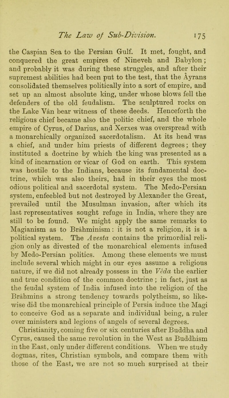 the Caspian Sea to the Persian Gulf. It met, fought, and conquered the great empires of Nineveh and Babylon; and probably it was during these struggles, and after their supremest abilities had been put to the test, that the Ayrans consolidated themselves politically into a sort of empire, and set up an almost absolute king, under whose blows fell the defenders of the old feudalism. The sculptured rocks on the Lake Van bear witness of these deeds. Henceforth the religious chief became also the politic chief, and the whole empire of Cyrus, of Darius, and Xerxes was overspread with a monarchically organized sacerdotalism. At its head was a chief, and under him priests of different degrees; they instituted a doctrine by which the king was presented as a kind of incarnation or vicar of God on earth. This system was hostile to the Indians, because its fundamental doc- trine, which was also theirs, had in their eyes the most odious political and sacerdotal system. The Medo-Persian system, enfeebled but not destroyed by Alexander the Great, prevailed until the Musulman invasion, after which its last representatives sought refuge in India, where they are still to be found. We might apply the same remarks to Magianism as to Brahminism; it is not a religion, it is a political system. The Avesta contains the primordial reli- gion only as divested of the monarchical elements infused by Medo-Persian politics. Among these elements we must include several which might in our eyes assume a religious nature, if we did not already possess in the Veda the earlier and true condition of the common doctrine ; in fact, just as the feudal system of India infused into the religion of the Brahmins a strong tendency towards polytheism, so like- wise did the monarchical principle of Persia induce the Magi to conceive God as a separate and individual being, a ruler over ministers and legions of angels of several degrees. Christianity, coming five or six centuries after Buddha and Cyrus, caused the same revolution in the West as Buddhism in the East, only under different conditions. When we study dogmas, rites, Christian symbols, and compare them with those of the East, we are not so much surprised at their