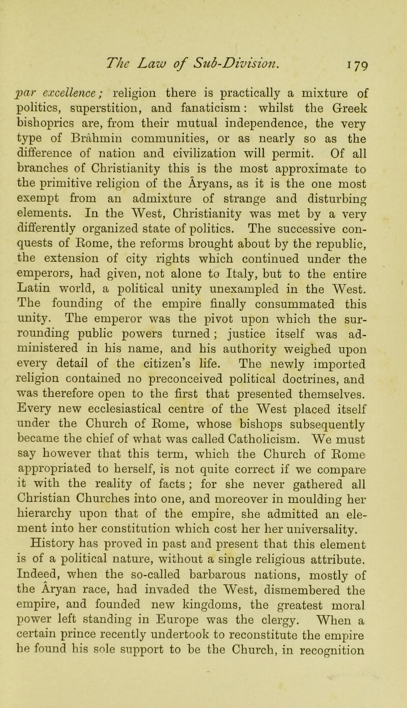 par excellence; religion there is practically a mixture of politics, superstition, and fanaticism: whilst the Greek bishoprics are, from their mutual independence, the very type of Brahmin communities, or as nearly so as the difference of nation and civilization will permit. Of all branches of Christianity this is the most approximate to the primitive religion of the Aryans, as it is the one most exempt from an admixture of strange and disturbing elements. In the West, Christianity was met by a very differently organized state of politics. The successive con- quests of Eome, the reforms brought about by the republic, the extension of city rights which continued under the emperors, had given, not alone to Italy, hut to the entire Latin world, a political unity unexampled in the West. The founding of the empire finally consummated this unity. The emperor was the pivot upon which the sur- rounding public powers turned; justice itself was ad- ministered in his name, and his authority weighed upon every detail of the citizen’s life. The newly imported religion contained no preconceived political doctrines, and was therefore open to the first that presented themselves. Every new ecclesiastical centre of the West placed itself under the Church of Eome, whose bishops subsequently became the chief of what was called Catholicism. We must say however that this term, which the Church of Eome appropriated to herself, is not quite correct if we compare it with the reality of facts; for she never gathered all Christian Churches into one, and moreover in moulding her hierarchy upon that of the empire, she admitted an ele- ment into her constitution which cost her her universality. History has proved in past and present that this element is of a political nature, without a single religious attribute. Indeed, when the so-called barbarous nations, mostly of the Aryan race, had invaded the West, dismembered the empire, and founded new kingdoms, the greatest moral power left standing in Europe was the clergy. When a certain prince recently undertook to reconstitute the empire he found his sole support to be the Church, in recognition