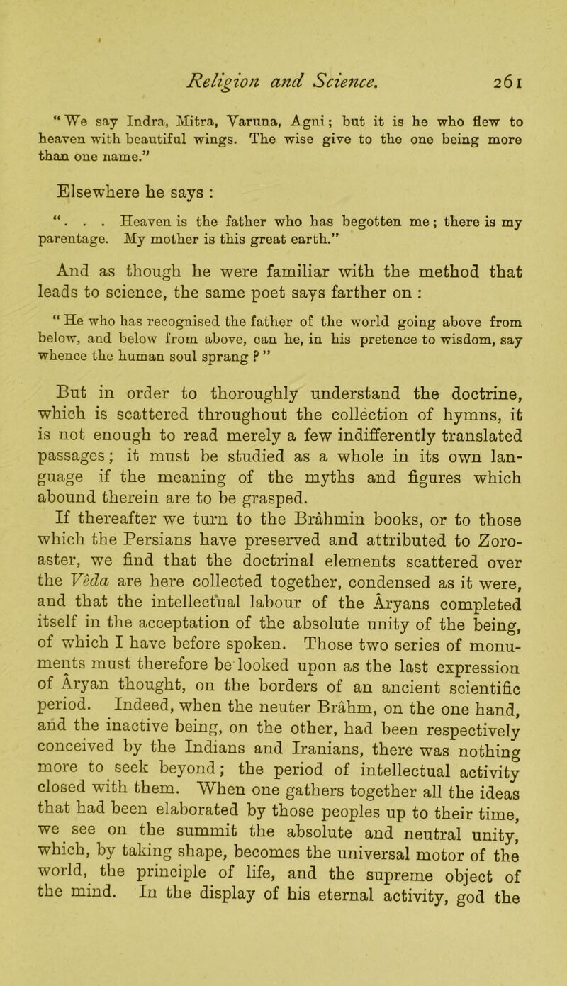 “ We say Indra, Mitra, Varuna, Agni; but it is he who flew to heaven with beautiful wings. The wise give to the one being more than one name.’' Elsewhere he says : “ . . . Heaven is the father who has begotten me; there is my parentage. My mother is this great earth.” And as though he were familiar with the method that leads to science, the same poet says farther on : “ He who has recognised the father of the world going above from below, and below from above, can he, in his pretence to wisdom, say whence the human soul sprang ? ” But in order to thoroughly understand the doctrine, which is scattered throughout the collection of hymns, it is not enough to read merely a few indifferently translated passages; it must be studied as a whole in its own lan- guage if the meaning of the myths and figures which abound therein are to be grasped. If thereafter we turn to the Brahmin books, or to those which the Persians have preserved and attributed to Zoro- aster, we find that the doctrinal elements scattered over the VMa are here collected together, condensed as it were, and that the intellectual labour of the Aryans completed itself in the acceptation of the absolute unity of the being, of which I have before spoken. Those two series of monu- ments must therefore be looked upon as the last expression of Aryan thought, on the borders of an ancient scientific period. Indeed, when the neuter Brahm, on the one hand, and the inactive being, on the other, had been respectively conceived by the Indians and Iranians, there was nothing more to seek beyond; the period of intellectual activity closed with them. When one gathers together all the ideas that had been elaborated by those peoples up to their time, we ^ see on the summit the absolute and neutral unity, which, by taking shape, becomes the universal motor of the world, the principle of life, and the supreme object of the mind. In the display of his eternal activity, god the