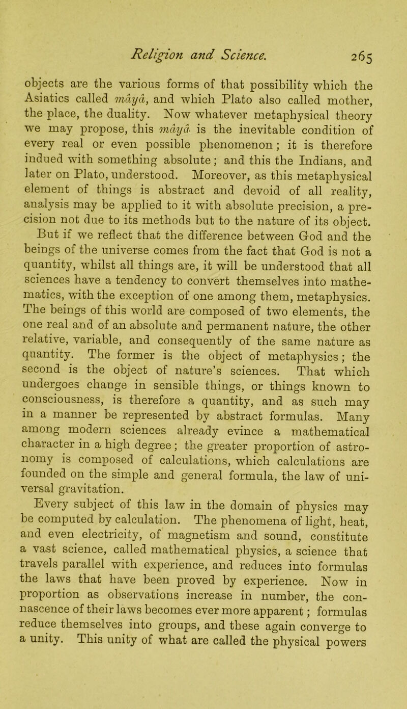 objects are the various forms of that possibility which the Asiatics called maya, and which Plato also called mother, the place, the duality. Now whatever metaphysical theory we may propose, this maya. is the inevitable condition of every real or even possible phenomenon; it is therefore indued with something absolute; and this the Indians, and later on Plato, understood. Moreover, as this metaphysical element of things is abstract and devoid of all reality, analysis may be applied to it with absolute precision, a pre- cision not due to its methods but to the nature of its object. But if we reflect that the difference between God and the beings of the universe comes from the fact that God is not a quantity, whilst all things are, it will be understood that all sciences have a tendency to convert themselves into mathe- matics, with the exception of one among them, metaphysics. The beings of this world are composed of two elements, the one real and of an absolute and permanent nature, the other relative, variable, and consequently of the same nature as quantity. The former is the object of metaphysics; the second is the object of nature’s sciences. That which undergoes change in sensible things, or things known to consciousness, is therefore a quantity, and as such may in a manner be represented by abstract formulas. Many among modern sciences already evince a mathematical character in a high degree; the greater proportion of astro- nomy is composed of calculations, which calculations are founded on the simple and general formula, the law of uni- versal gravitation. Every subject of this law in the domain of physics may be computed by calculation. The phenomena of light, heat, and even electricity, of magnetism and sound, constitute a vast science, called mathematical physics, a science that travels parallel with experience, and reduces into formulas the laws that have been proved by experience. Now in proportion as observations increase in number, the con- nascence of their laws becomes ever more apparent; formulas reduce themselves into groups, and these again converge to a unity. This unity of what are called the physical powers