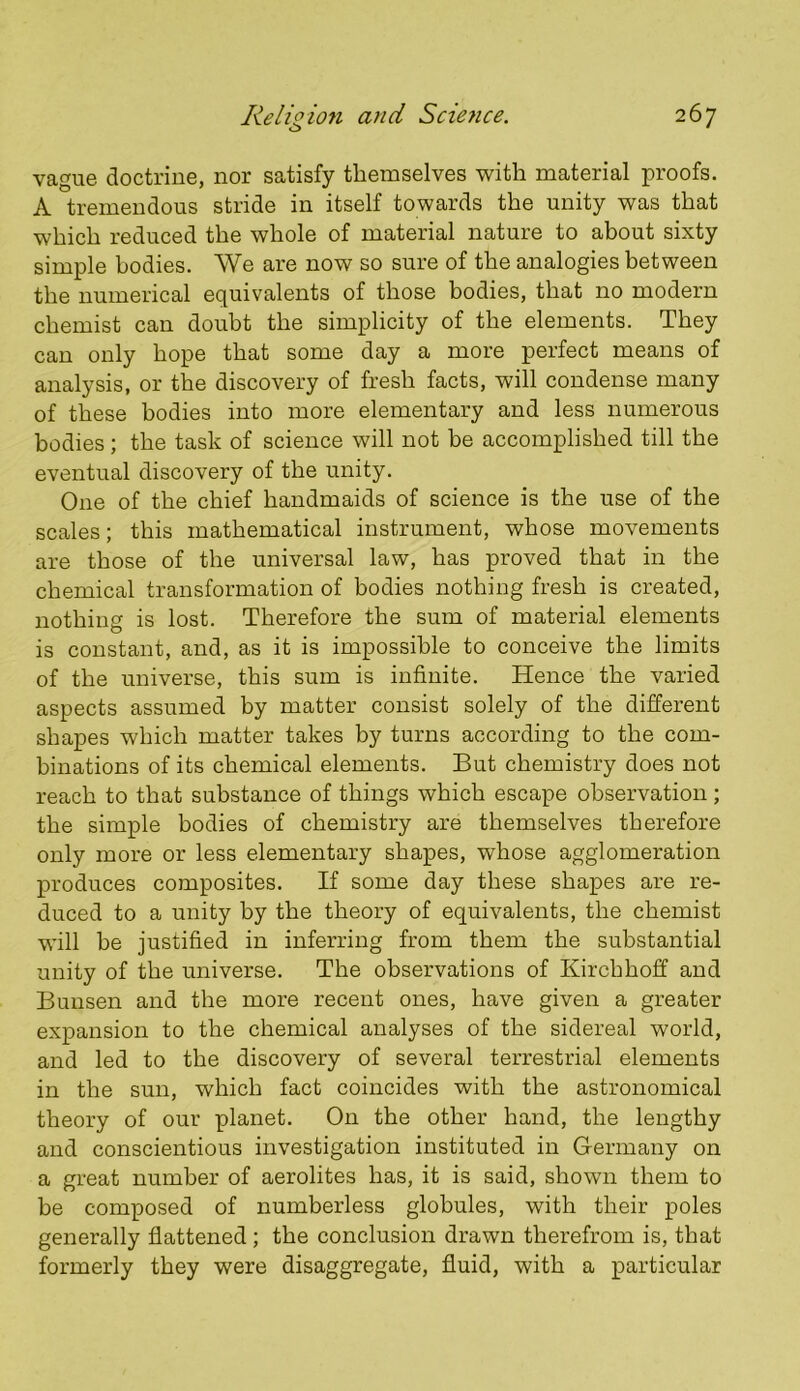 vague doctrine, nor satisfy themselves with material proofs. A tremendous stride in itself towards the unity was that which reduced the whole of material nature to about sixty simple bodies. We are now so sure of the analogies between the numerical equivalents of those bodies, that no modern chemist can doubt the simplicity of the elements. They can only hope that some day a more perfect means of analysis, or the discovery of fresh facts, will condense many of these bodies into more elementary and less numerous bodies ; the task of science will not be accomplished till the eventual discovery of the unity. One of the chief handmaids of science is the use of the scales; this mathematical instrument, whose movements are those of the universal law, has proved that in the chemical transformation of bodies nothing fresh is created, nothing is lost. Therefore the sum of material elements is constant, and, as it is impossible to conceive the limits of the universe, this sum is infinite. Hence the varied aspects assumed by matter consist solely of the different shapes which matter takes by turns according to the com- binations of its chemical elements. But chemistry does not reach to that substance of things which escape observation; the simple bodies of chemistry are themselves therefore only more or less elementary shapes, whose agglomeration produces composites. If some day these shapes are re- duced to a unity by the theory of equivalents, the chemist will be justified in inferring from them the substantial unity of the universe. The observations of Kirchhoff and Bunsen and the more recent ones, have given a greater expansion to the chemical analyses of the sidereal world, and led to the discovery of several terrestrial elements in the sun, which fact coincides with the astronomical theory of our planet. On the other hand, the lengthy and conscientious investigation instituted in Germany on a great number of aerolites has, it is said, shown them to be composed of numberless globules, with their poles generally flattened ; the conclusion drawn therefrom is, that formerly they were disaggregate, fluid, with a particular