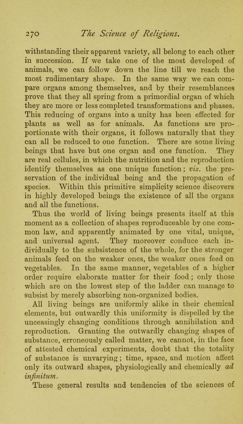 withstanding their apparent variety, all belong to each other in succession. If w^e take one of the most developed of animals, we can follow' down the line till we reach the most rudimentary shape. In the same way we can com- pare organs among themselves, and by their resemblances prove that they all spring from a primordial organ of which they are more or less completed transformations and phases. This reducing of organs into a unity has been effected for plants as well as for animals. As functions are pro- portionate with their organs, it follows naturally that they can all be reduced to one function. There are some living beings that have but one organ and one function. They are real cellules, in which the nutrition and the reproduction identify themselves as one unique function; viz. the pre- servation of the individual being and the propagation of species. Within this primitive simplicity science discovers in highly developed beings the existence of all the organs and all the functions. Thus the world of living beings presents itself at this moment as a collection of shapes reproduceable by one com- mon law, and apparently animated by one vital, unique, and universal agent. They moreover conduce each in- dividually to the subsistence of the whole, for the stronger animals feed on the weaker ones, the weaker ones feed on vegetables. In the same manner, vegetables of a higher order require elaborate matter for their food; only those which are on the lowest step of the ladder can manage to subsist by merely absorbing non-organized bodies. All living beings are uniformly alike in their chemical elements, but outwardly tliis uniformity is dispelled by the unceasingly changing conditions through annihilation and reproduction. Granting the outwardly changing shapes of substance, erroneously called matter, we cannot, in the face of attested chemical experiments, doubt that the totality of substance is unvarying; time, space, and motion affect only its outward shapes, physiologically and chemically ad infinitum. These general results and tendencies of the sciences of