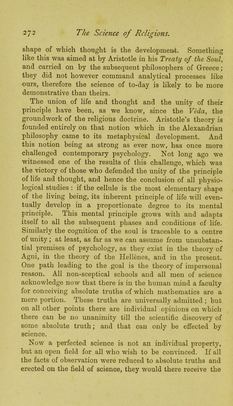 shape of which thought is the development. Something like this was aimed at by Aristotle in his Treaty of the Soul, and carried on by the subsequent philosophers of Greece; they did not however command analytical processes like ours, therefore the science of to-day is likely to be more demonstrative than theirs. The union of life and thought and the unity of their principle have been, as we know, since the VMa, the groundwork of the religious doctrine. Aristotle’s theory is founded entirely on that notion which in the Alexandrian philosophy came to its metaphysical development. And this notion being as strong as ever now,, has once more challenged contemporary psychology. Not long ago we witnessed one of the results of this challenge, which was the victory of those who defended the unity of the principle of life and thought, and hence the conclusion of all physio- logical studies : if the cellule is the most elementary shape of the living being, its inherent principle of life will even- tually develop in a proportionate degree to its mental principle. This mental principle grows w'ith and adapts itself to all the subsequent phases and conditions of life. Similarly the cognition of the soul is traceable to a centre of unity ; at least, as far as we can assume fi’om unsubstan- tial premises of psychology, as they exist in the theory of Agni, in the theory of the Hellenes, and in the present. One path leading to the goal is the theory of impersonal reason. All non-sceptical schools and all men of science acknowledge now that there is in the human mind a faculty for conceiving absolute truths of which mathematics are a mere portion. These truths are universally admitted ; but on all other points there are individual opinions on which there can be no unanimity till the scientific discovery of some absolute truth; and that can only be effected by science. Now a perfected science is not an individual property, but an open field for all who wish to be convinced. If all the facts of observation were reduced to absolute truths and erected on the field of science, they would there receive the