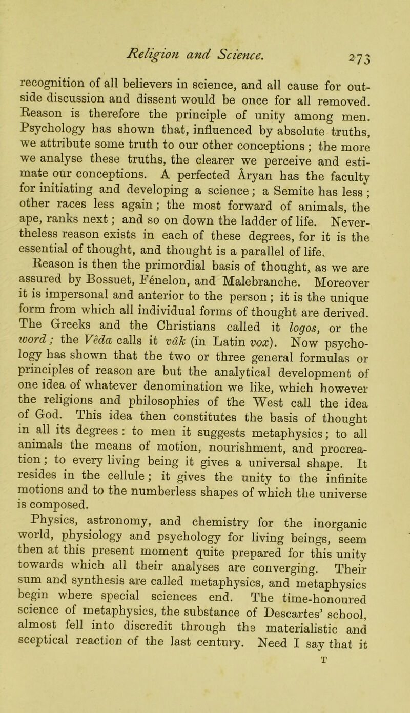 275 recognition of all believers in science, and all cause for out- side discussion and dissent would be once for all removed. Reason is therefore the principle of unity among men. Psychology has shown that, influenced by absolute truths, we attribute some truth to our other conceptions ; the more we analyse these truths, the clearer we perceive and esti- mate our conceptions. A perfected Aryan has the faculty for initiating and developing a science; a Semite has less ; other races less again; the most forward of animals, the ape, ranks next; and so on down the ladder of life. Never- theless reason exists in each of these degrees, for it is the essential of thought, and thought is a parallel of life. Reason is then the primordial basis of thought, as we are assured by Bossuet, Fenelon, and Malebranche. Moreover it is impersonal and anterior to the person; it is the unique form from which all individual forms of thought are derived. The Greeks and the Christians called it logos, or the wotd; the Veda calls it vdh (in Batin vox). Now psycho- logy has shown that the two or three general formulas or principles of reason are but the analytical development of one idea of whatever denomination we like, which however the religions and philosophies of the West call the idea of God. This idea then constitutes the basis of thought in all its degrees : to men it suggests metaphysics; to all animals the means of motion, nourishment, and procrea- tion ; to every living being it gives a universal shape. It resides in the cellule; it gives the unity to the infinite motions and to the numberless shapes of which the universe is composed. Physics, astronomy, and chemistry for the inorganic world, phpiology and psychology for living beings, seem then at this present moment quite prepared for this unity towards which all their analyses are converging. Their surn and synthesis are called metaphysics, and metaphysics begin where special sciences end. The time-honoured science of metaphysics, the substance of Descartes’ school, almost fell into discredit through the materialistic and sceptical reaction of the last century. Need I say that it T