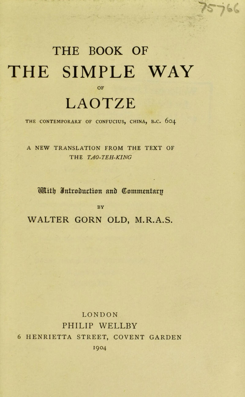 THE BOOK OF THE SIMPLE WAY OF LAOTZE THE CONTEMPORARY OF CONFUCIUS, CHINA, B.C. 604 A NEW TRANSLATION FROM THE TEXT OF THE TAO-TEH-KING HEitlj BJntrotuxetioit anti Commentary BY WALTER GORN OLD, M.R.A.S. LONDON PHILIP WELLBY 6 HENRIETTA STREET, COVENT GARDEN 1904