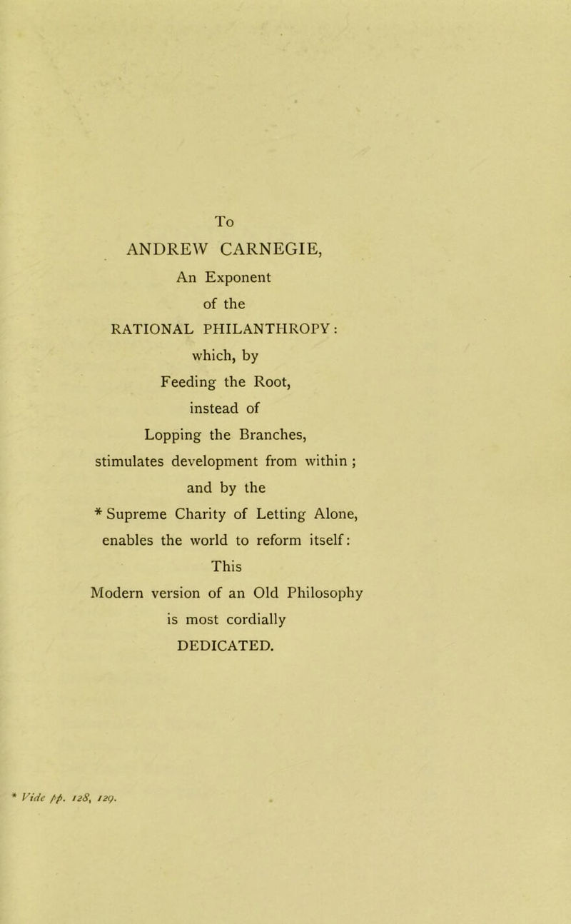 To ANDREW CARNEGIE, An Exponent of the RATIONAL PHILANTHROPY: which, by Feeding the Root, instead of Lopping the Branches, stimulates development from within ; and by the * Supreme Charity of Letting Alone, enables the world to reform itself: This Modern version of an Old Philosophy is most cordially DEDICATED. * Vide /p. i28} 12c).