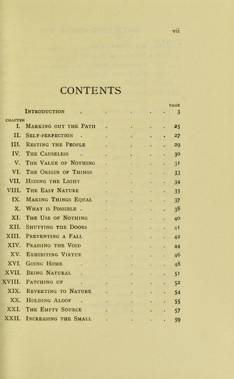 CONTENTS Introduction CHAPTER I. Marking out the Path II. Self-perfection . III. Resting the People IV. The Causeless V. The Value of Nothing VI. The Origin of Things VII. Hiding the Light VIII. The Easy Nature IX. Making Things Equal X. What is Possible . XI. The Use of Nothing XII. Shutting the Doors XIII. Preventing a Fall XIV. Praising the Void XV. Exhibiting Virtue XVI. Going Home XVII. Being Natural XVIII. Patching up XIX. Reverting to Nature XX. Holding Aloof XXI. The Empty Source XXII. Increasing the Small PAGE • 3 • 25 • 27 • 29 • 3° • 3i • 33 • 34 • 35 • 37 • 38 . 40 • 4i . 42 • 44 46 . 48 • 5i • 52 • 54 • 55 • 57 • 59