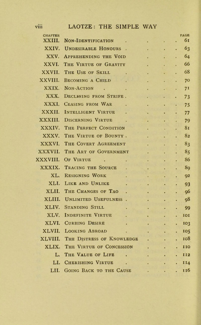 CHAPTER XXIII. Non-Identification PAGE 6l XXIV. Undesirable Honours . 63 XXV. Apprehending the Void 64 XXVI. The Virtue of Gravity 66 XXVII. The Use of Skill 68 XXVIII. Becoming a Child 70 XXIX. Non-Action 7i XXX. Declining from Strife . 73 XXXI. Ceasing from War 75 XXXII. Intelligent Virtue 77 XXXIII. Discerning Virtue 79 XXXIV. The Perfect Condition 81 XXXV. The Virtue of Bounty . 82 XXXVI. The Covert Agreement 83 XXXVII. The Art of Government 85 XXXVIII. Of Virtue 86 XXXIX. Tracing the Source 89 XL. Resigning Work 92 XLI. Like and Unlike 93 XLII. The Changes of Tao 96 XLIII. Unlimited Usefulness . 98 XLIV. Standing Still 99 XLV. Indefinite Virtue 101 XLVI. Curbing Desire 103 XLVII. Looking Abroad 105 XLVIII. The Distress of Knowledge 108 XLIX. The Virtue of Concession no L. The Value of Life 112 LI. Cherishing Virtue 114 LI I. Going Back to the Cause 116