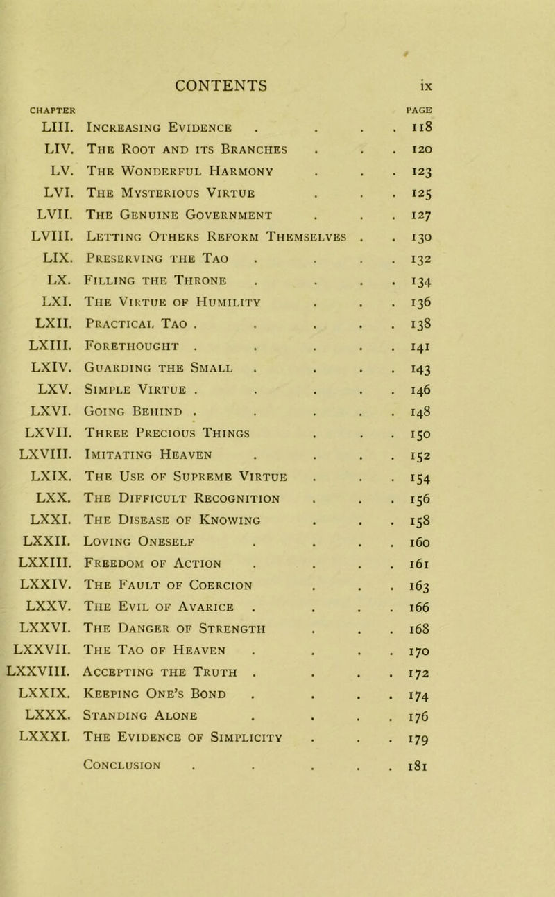 CHAPTER PAGE LIII. Increasing Evidence . . . 118 LIV. The Root and its Branches . . . 120 LV. The Wonderful Harmony . . . 123 LVI. The Mysterious Virtue . . . 125 LVII. The Genuine Government . . . 127 LVIII. Letting Others Reform Themselves . . 130 LIX. Preserving the Tao . ... 132 LX. Filling the Throne . ... 134 LXI. The Virtue of Humility . . . 136 LXII. Practical Tao . . ... 138 LXIII. Forethought . . . . . 141 LXIV. Guarding the Small . ... 143 LXV. Simple Virtue . . ... 146 LXVI. Going Behind . . ... 148 LXVII. Three Precious Things . . . 150 LXVIII. Imitating Heaven . . . . 152 LXIX. The Use of Supreme Virtue . . . 154 LXX. The Difficult Recognition . . . 156 LXXI. The Disease of Knowing . . . 158 LXXII. Loving Oneself . ... 160 LXXIII. Freedom of Action . . . . 161 LXXIV. The Fault of Coercion . . . 163 LXXV. The Evil of Avarice . ... 166 LXXVI. The Danger of Strength . . . 168 LXXVII. The Tao of Heaven . ... 170 LXXVI1I. Accepting the Truth . . . . 172 LXXIX. Keeping One’s Bond . . . . 174 LXXX. Standing Alone . . . . 176 LXXXI. The Evidence of Simplicity . . . 179 . 181 Conclusion