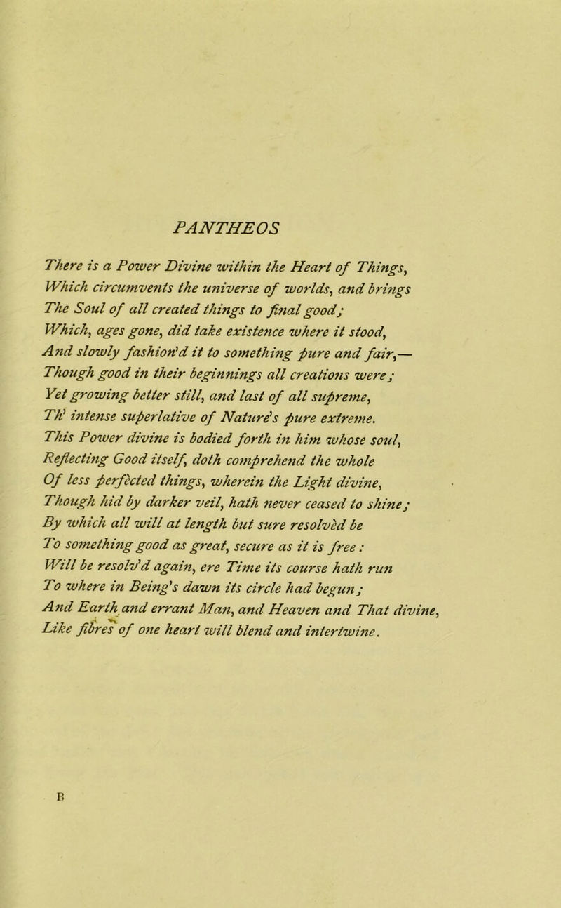 PANTHEOS There is a Power Divine within the Heart of Things, Which circumvents the universe of worlds, and brings The Soul of all created things to final good; Which, ages gone, did take existence where it stood, And slowly fashion'd it to something pure and fair,— Though good in their beginnings all creations were j Yet growing better still, and last of all supreme, TP intense superlative of Nature's pure extreme. This Power divine is bodied forth in him whose soul, Reflecting Good itself, doth comprehend the whole Of less perfected things, wherein the Light divine, Though hid by darker veil, hath never ceased to shine j By which all will at length but sure resolved be To something good as great, secure as it is free: Will be resolv'd again, ere Time its course hath run To where in Being's dawn its circle had begun; And Earth and errant Man, and Heaven and That divine, Like fibres of one heart will blend and intertwine. P.